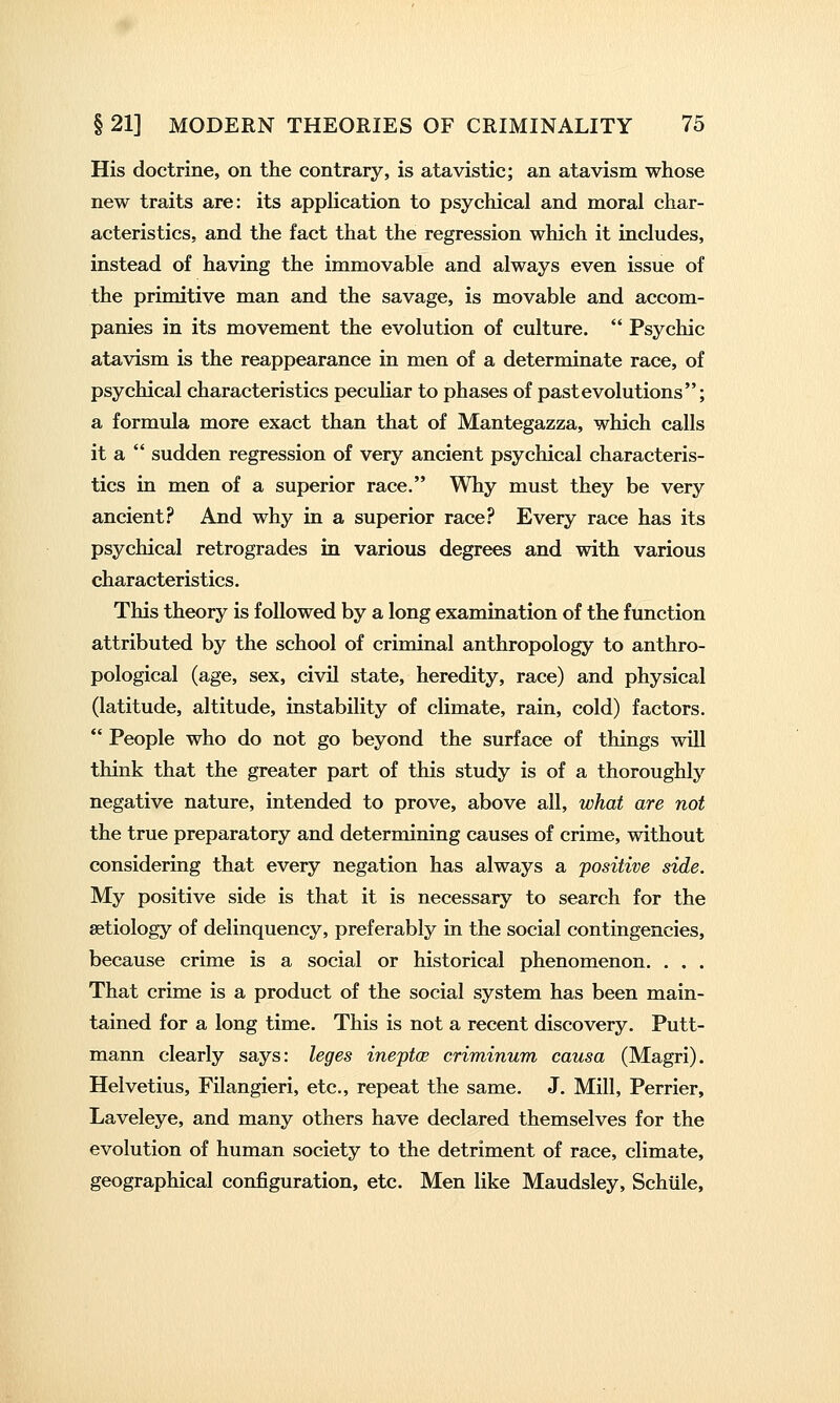 His doctrine, on the contrary, is atavistic; an atavism whose new traits are: its appUcation to psychical and moral char- acteristics, and the fact that the regression which it includes, instead of having the immovable and always even issue of the primitive man and the savage, is movable and accom- panies in its movement the evolution of culture.  Psychic atavism is the reappearance in men of a determinate race, of psychical characteristics pecuUar to phases of past evolutions; a formula more exact than that of Mantegazza, which calls it a  sudden regression of very ancient psychical characteris- tics in men of a superior race. Why must they be very ancient? And why in a superior race? Every race has its psychical retrogrades in various degrees and with various characteristics. This theory is followed by a long examination of the function attributed by the school of criminal anthropology to anthro- pological (age, sex, civil state, heredity, race) and physical (latitude, altitude, instability of climate, rain, cold) factors.  People who do not go beyond the surface of things will think that the greater part of this study is of a thoroughly negative nature, intended to prove, above all, what are not the true preparatory and determining causes of crime, without considering that every negation has always a 'positive side. My positive side is that it is necessary to search for the aetiology of delinquency, preferably in the social contingencies, because crime is a social or historical phenomenon. . . . That crime is a product of the social system has been main- tained for a long time. This is not a recent discovery. Putt- mann clearly says: leges ineptce criminum causa (Magri). Helvetius, Filangieri, etc., repeat the same. J. Mill, Perrier, Laveleye, and many others have declared themselves for the evolution of human society to the detriment of race, climate, geographical configuration, etc. Men like Maudsley, Schiile,