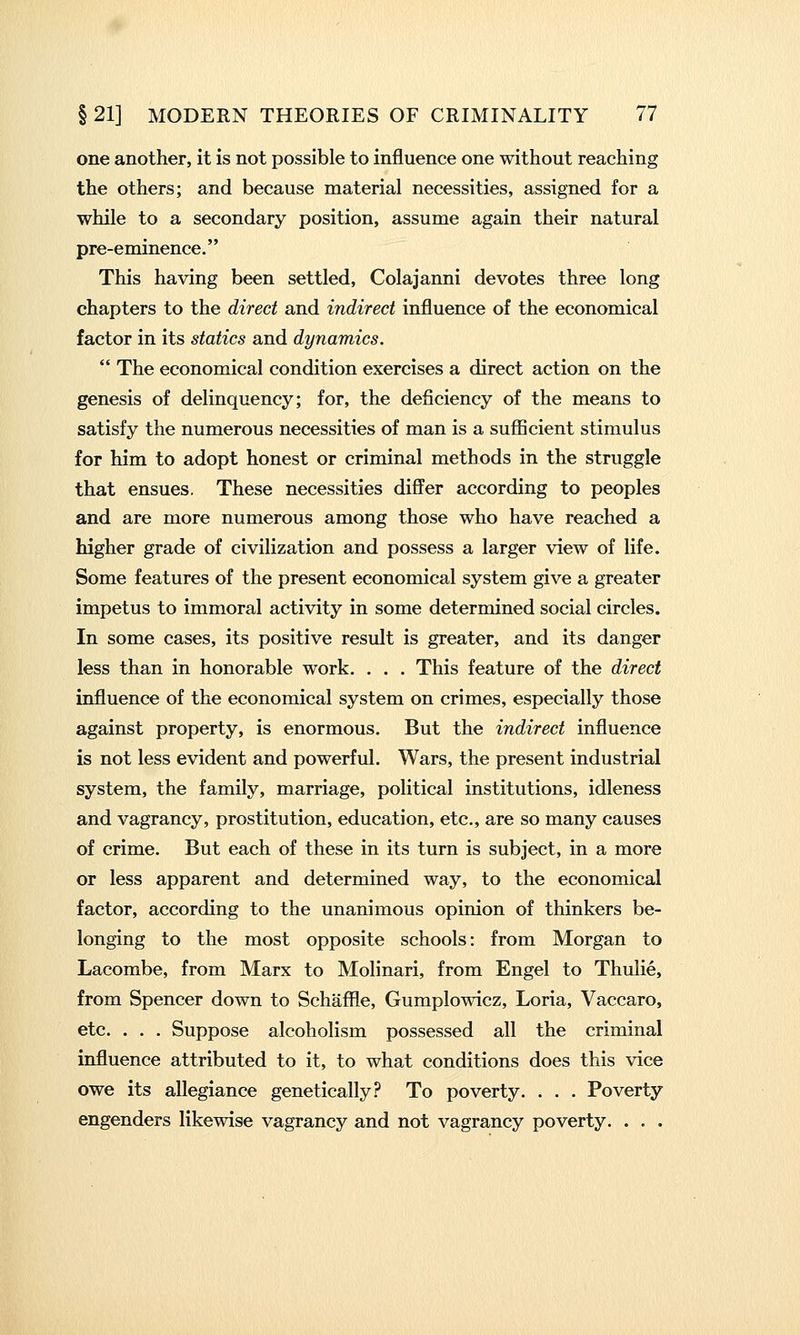 one another, it is not possible to influence one without reaching the others; and because material necessities, assigned for a while to a secondary position, assume again their natural pre-eminence. This having been settled, Colajanni devotes three long chapters to the direct and indirect influence of the economical factor in its statics and dynamics.  The economical condition exercises a direct action on the genesis of delinquency; for, the deficiency of the means to satisfy the numerous necessities of man is a sufficient stimulus for him to adopt honest or criminal methods in the struggle that ensues. These necessities differ according to peoples and are more numerous among those who have reached a higher grade of civilization and possess a larger view of life. Some features of the present economical system give a greater impetus to immoral activity in some determined social circles. In some cases, its positive result is greater, and its danger less than in honorable work. . . . This feature of the direct influence of the economical system on crimes, especially those against property, is enormous. But the indirect influence is not less evident and powerful. Wars, the present industrial system, the family, marriage, political institutions, idleness and vagrancy, prostitution, education, etc., are so many causes of crime. But each of these in its turn is subject, in a more or less apparent and determined way, to the economical factor, according to the unanimous opinion of thinkers be- longing to the most opposite schools: from Morgan to Lacombe, from Marx to Molinari, from Engel to Thuiie, from Spencer down to Schaffle, Gumplowicz, Loria, Vaccaro, etc. . . . Suppose alcoholism possessed all the criminal influence attributed to it, to what conditions does this vice owe its allegiance genetically? To poverty. . . . Poverty engenders likewise vagrancy and not vagrancy poverty. . . .