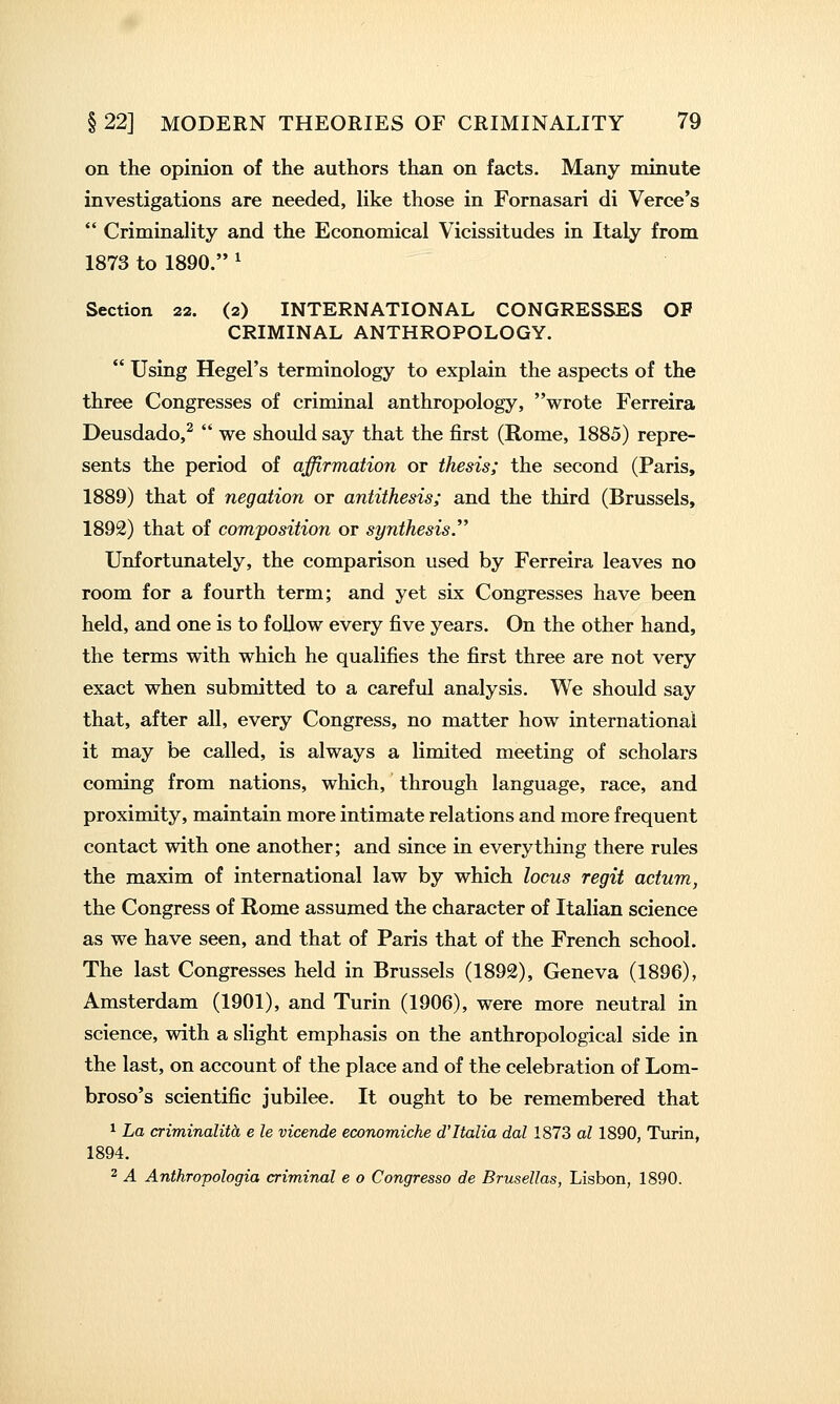 on the opinion of the authors than on facts. Many minute investigations are needed, like those in Fornasari di Verce's  Criminahty and the Economical Vicissitudes in Italy from 1873 to 1890. ^ Section 22. (2) INTERNATIONAL CONGRESSES OP CRIMINAL ANTHROPOLOGY.  Using Hegel's terminology to explain the aspects of the three Congresses of criminal anthropology, wrote Ferreira Deusdado,^  we should say that the first (Rome, 1885) repre- sents the period of affirmation or thesis; the second (Paris, 1889) that of negation or antithesis; and the third (Brussels, 1892) that of composition or synthesis. Unfortunately, the comparison used by Ferreira leaves no room for a fourth term; and yet six Congresses have been held, and one is to follow every five years. On the other hand, the terms with which he qualifies the first three are not very exact when submitted to a careful analysis. We should say that, after all, every Congress, no matter how international it may be called, is always a limited meeting of scholars coming from nations, which, through language, race, and proximity, maintain more intimate relations and more frequent contact with one another; and since in everything there rules the maxim of international law by which locus regit actum, the Congress of Rome assumed the character of Italian science as we have seen, and that of Paris that of the French school. The last Congresses held in Brussels (1892), Geneva (1896), Amsterdam (1901), and Turin (1906), were more neutral in science, with a slight emphasis on the anthropological side in the last, on account of the place and of the celebration of Lom- broso's scientific jubilee. It ought to be remembered that ^ La criminalith e le vicende economiche d'Italia dal 1873 al 1890, Turin, 1894. 2 A Anthropologia criminal e o Congresso de Brusellas, Lisbon, 1890.