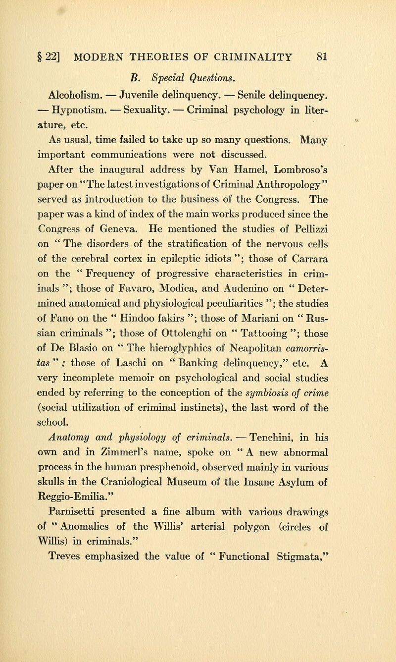 B. Special Questions. Alcoholism. — Juvenile delinquency. — Senile delinquency. — Hypnotism. — Sexuality. — Criminal psychology in liter- ature, etc. As usual, time failed to take up so many questions. Many important communications were not discussed. After the inaugural address by Van Hamel, Lombroso's paper on The latest investigations of Criminal Anthropology served as introduction to the business of the Congress. The paper was a kind of index of the main works produced since the Congress of Geneva. He mentioned the studies of Pellizzi on  The disorders of the stratification of the nervous cells of the cerebral cortex in epileptic idiots ; those of Carrara on the  Frequency of progressive characteristics in crim- inals ; those of Favaro, Modica, and Audenino on  Deter- mined anatomical and physiological peculiarities ; the studies of Fano on the  Hindoo fakirs ; those of Mariani on  Rus- sian criminals ; those of Ottolenghi on  Tattooing ; those of De Blasio on  The hieroglyphics of Neapolitan camorris- tas  ; those of Laschi on  Banking delinquency, etc. A very incomplete memoir on psychological and social studies ended by referring to the conception of the symbiosis of crime (social utilization of criminal instincts), the last word of the school. Anatomy and physiology of criminals. — Tenchini, in his own and in Zimmerl's name, spoke on  A new abnormal process in the human presphenoid, observed mainly in various skulls in the Craniological Museum of the Insane Asylum of Reggio-Emilia. Parnisetti presented a fine album with various drawings of  Anomalies of the Willis' arterial polygon (circles of Willis) in criminals. Treves emphasized the value of  Functional Stigmata,
