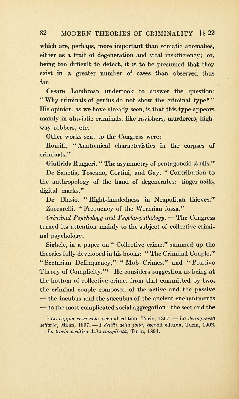 which are, perhaps, more important than somatic anomalies, either as a trait of degeneration and vital insufficiency; or, being too difficult to detect, it is to be presumed that they exist in a greater number of cases than observed thus far. Cesare Lombroso undertook to answer the question:  Why criminals of genius do not show the criminal type?  His opinion, as we have already seen, is that this type appears mainly in atavistic criminals, like ravishers, murderers, high- way robbers, etc. Other works sent to the Congress were: Romiti,  Anatomical characteristics in the corpses of criminals. Giuffrida Ruggeri,  The asymmetry of pentagonoid skulls. De Sanctis, Toscano, Cortini, and Gay,  Contribution to the anthropology of the hand of degenerates: finger-nails, digital marks. De Blasio,  Right-handedness in Neapolitan thieves. Zuccarelli,  Frequency of the Wormian fossa. Criminal Psychology and Psycho-pathology. — The Congress turned its attention mainly to the subject of collective crimi- nal psychology. Sighele, in a paper on  Collective crime, summed up the theories fully developed in his books:  The Criminal Couple,  Sectarian Delinquency,  Mob Crimes, and  Positive Theory of Complicity.^ He considers suggestion as being at the bottom of collective crime, from that committed by two, the criminal couple composed of the active and the passive — the incubus and the succubus of the ancient enchantments — to the most complicated social aggregation: the sect and the ^ La coppia criminale, second edition, Turin, 1897. — La delinquenza settaria, Milan, 1897. — / delitti della folia, second edition, Turin, 1902. — La teoria positiva della complicith, Turin, 1894.