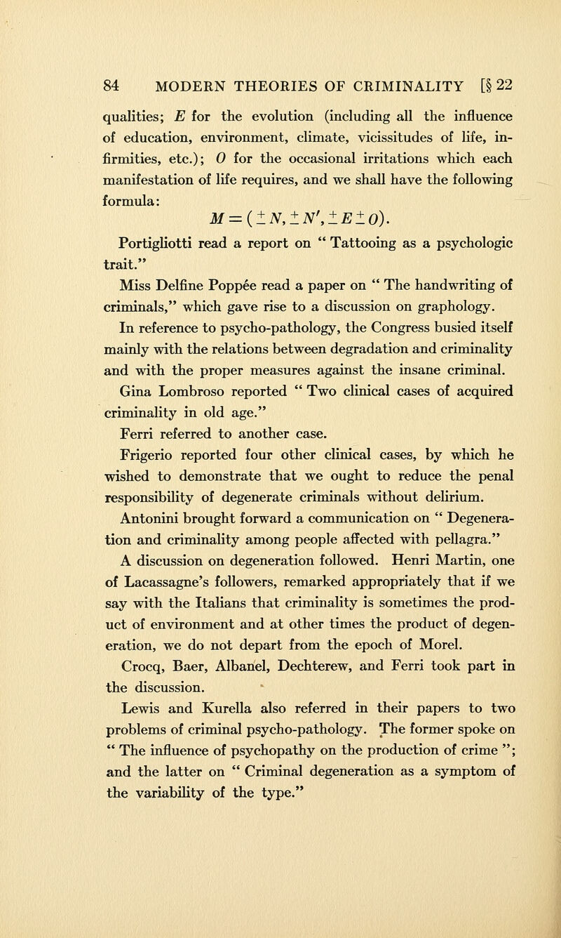 qualities; E for the evolution (including all the influence of education, environment, climate, vicissitudes of life, in- firmities, etc.); 0 for the occasional irritations which each manifestation of life requires, and we shall have the following formula: M = {lN,±N\lEl0). Portigliotti read a report on  Tattooing as a psychologic trait. Miss Delfine Poppee read a paper on  The handwriting of criminals, which gave rise to a discussion on graphology. In reference to psycho-pathology, the Congress busied itself mainly with the relations between degradation and criminality and with the proper measures against the insane criminal. Gina Lombroso reported  Two clinical cases of acquired criminality in old age. Ferri referred to another case. Frigerio reported four other clinical cases, by which he wished to demonstrate that we ought to reduce the penal responsibility of degenerate criminals without delirium. Antonini brought forward a communication on  Degenera- tion and criminality among people afiFected with pellagra. A discussion on degeneration followed. Henri Martin, one of Lacassagne's followers, remarked appropriately that if we say with the Italians that criminality is sometimes the prod- uct of environment and at other times the product of degen- eration, we do not depart from the epoch of Morel. Crocq, Baer, Albanel, Dechterew, and Ferri took part in the discussion. Lewis and Kurella also referred in their papers to two problems of criminal psycho-pathology. The former spoke on  The influence of psychopathy on the production of crime ; and the latter on  Criminal degeneration as a symptom of the variability of the type.