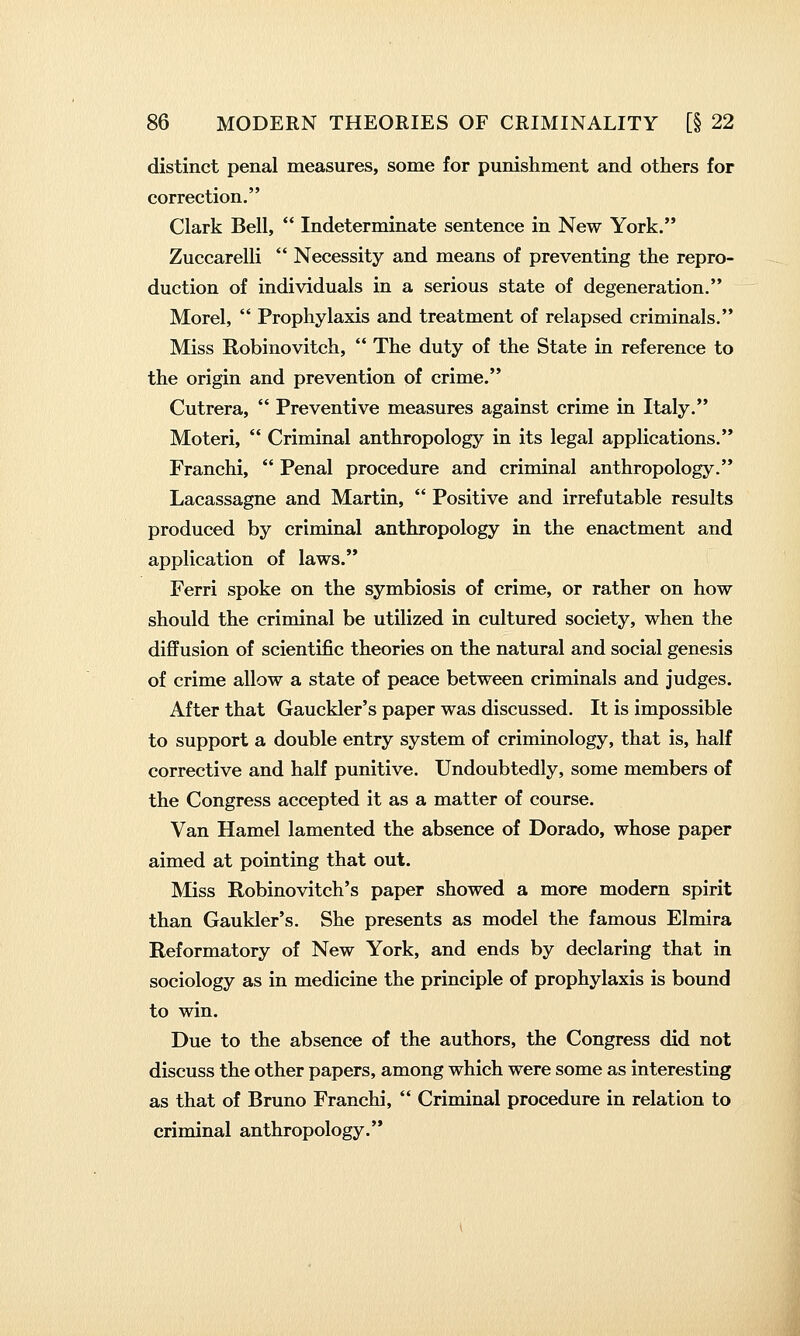 distinct penal measures, some for punishment and others for correction. Clark Bell,  Indeterminate sentence in New York. Zuccarelli  Necessity and means of preventing the repro- duction of individuals in a serious state of degeneration. Morel,  Prophylaxis and treatment of relapsed criminals. Miss Robinovitch,  The duty of the State in reference to the origin and prevention of crime. Cutrera,  Preventive measures against crime in Italy. Moteri,  Criminal anthropology in its legal applications. Franchi,  Penal procedure and criminal anthropology. Lacassagne and Martin,  Positive and irrefutable results produced by criminal anthropology in the enactment and application of laws. Ferri spoke on the symbiosis of crime, or rather on how should the criminal be utilized in cultured society, when the diffusion of scientific theories on the natural and social genesis of crime allow a state of peace between criminals and judges. After that Gauckler's paper was discussed. It is impossible to support a double entry system of criminology, that is, half corrective and half punitive. Undoubtedly, some members of the Congress accepted it as a matter of course. Van Hamel lamented the absence of Dorado, whose paper aimed at pointing that out. Miss Robinovitch's paper showed a more modern spirit than Gaukler's. She presents as model the famous Elmira Reformatory of New York, and ends by declaring that in sociology as in medicine the principle of prophylaxis is bound to win. Due to the absence of the authors, the Congress did not discuss the other papers, among which were some as interesting as that of Bruno Franchi,  Criminal procedure in relation to criminal anthropology.