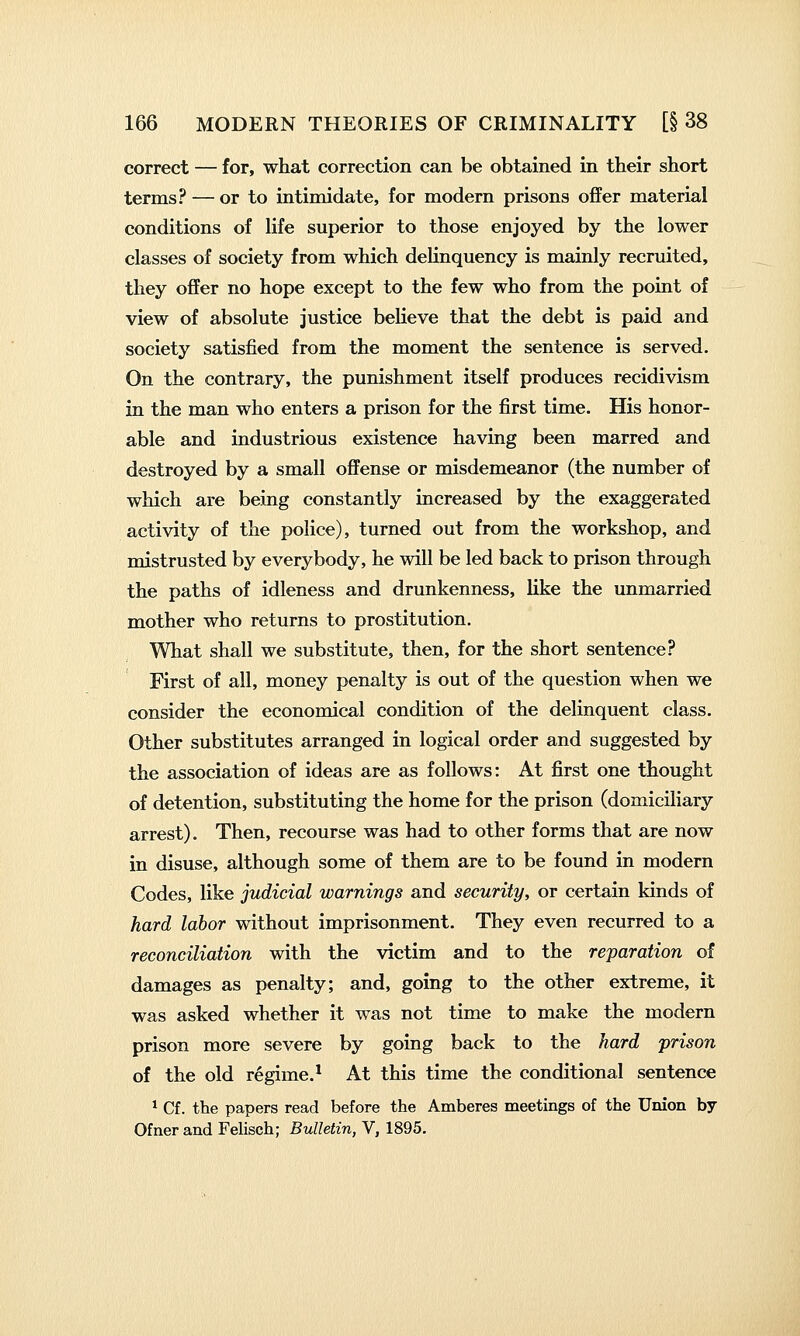 correct — for, what correction can be obtained in their short terms? — or to intimidate, for modern prisons offer material conditions of life superior to those enjoyed by the lower classes of society from which delinquency is mainly recruited, they offer no hope except to the few who from the point of view of absolute justice believe that the debt is paid and society satisfied from the moment the sentence is served. On the contrary, the punishment itself produces recidivism in the man who enters a prison for the first time. His honor- able and industrious existence having been marred and destroyed by a small offense or misdemeanor (the number of which are being constantly increased by the exaggerated activity of the police), turned out from the workshop, and mistrusted by everybody, he will be led back to prison through the paths of idleness and drunkenness, like the unmarried mother who returns to prostitution. What shall we substitute, then, for the short sentence? First of all, money penalty is out of the question when we consider the economical condition of the delinquent class. Other substitutes arranged in logical order and suggested by the association of ideas are as follows: At first one thought of detention, substituting the home for the prison (domiciliary arrest). Then, recourse was had to other forms that are now in disuse, although some of them are to be found in modern Codes, like judicial warnings and security, or certain kinds of hard labor without imprisonment. They even recurred to a reconciliation with the victim and to the reparation of damages as penalty; and, going to the other extreme, it was asked whether it was not time to make the modern prison more severe by going back to the hard prison of the old regime.* At this time the conditional sentence ^ Cf. the papers read before the Amberes meetings of the Union by Ofner and Felisch; Bulletin, V, 1895.