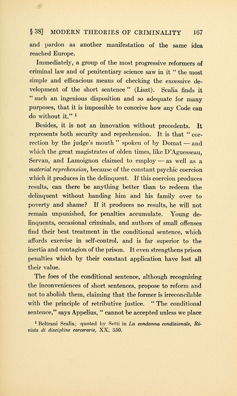 and pardon as another manifestation of the same idea reached Europe. Immediately, a group of the most progressive reformers of criminal law and of penitentiary science saw in it  the most simple and efficacious means of checking the excessive de- velopment of the short sentence  (Liszt). Scalia finds it  such an ingenious disposition and so adequate for many purposes, that it is impossible to conceive how any Code can do without it. ^ Besides, it is not an innovation without precedents. It represents both security and reprehension. It is that  cor- rection by the judge's mouth  spoken of by Domat — and which the great magistrates of olden times, like D'Aguesseau, Servan, and Lamoignon claimed to employ — as well as a material reprehension, because of the constant psychic coercion which it produces in the delinquent. If this coercion produces results, can there be anything better than to redeem the delinquent without handing him and his family over to poverty and shame? If it produces no results, he will not remaia unpunished, for penalties accumulate. Young de- linquents, occasional criminals, and authors of small offenses find their best treatment in the conditional sentence, which affords exercise in self-control, and is far superior to the inertia and contagion of the prison. It even strengthens prison penalties which by their constant application have lost all their value. The foes of the conditional sentence, although recognizing the inconveniences of short sentences, propose to reform and not to abolish them, claiming that the former is irreconcilable with the principle of retributive justice.  The conditional sentence, says Appelius,  cannot be accepted unless we place ^ Beltrani Scalia; quoted by Setti in La condanna condizionale, Ri- vista di discipline carcerarie, XX, 350.
