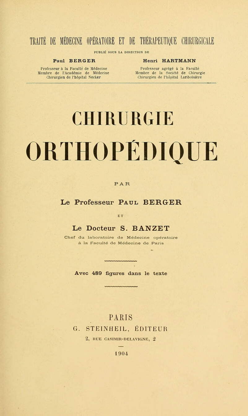 PUBLIE SOUS LA DIRECTION DE Paul BERGER Henri HARTMANN Professeur à la Faculté de Médecine Professeur agrégé à la Faculté Membre de l'Académie de Médecine Membre de la Société de Chirurgie Chirurgien de l'hôpital Necker Chirurgien de l'hôpital Lariboisière CHIRURGIE ORTHOPEDIQUE PAR Le Professeur Paul BERGER ET Le Docteur S. BANZET Chef du laboratoire de Médecine opératoire à la Faculté de Médecine de Paris Avec 489 figures dans le texte PARIS G. STEINHEIL, ÉDITEUR 2, RUE CASIMIR-DELAVIGNE, 2 1904