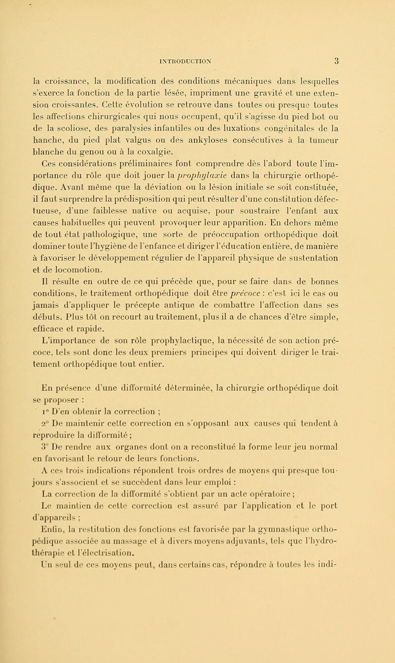 la croissance, la modification des conditions mécaniques dans lesquelles s'exerce la fonction de la partie lésée, impriment une gravité et une exten- sion croissantes. Cette évolution se retrouve dans toutes ou presque toutes les affections chirurgicales qui nous occupent, qu'il s'agisse du pied bot ou de la scoliose, des paralysies infantiles ou des luxations congénitales de la hanche, du pied plat valgus ou des ankyloses consécutives à la tumeur blanche du genou ou à la coxalgie. Ces considérations préliminaires font comprendre dès l'abord toute l'im- portance du rôle que doit jouer la prophylaxie dans la chirurgie orthopé- dique. Avant même que la déviation ou la lésion initiale se soit constituée, il faut surprendre la prédisposition qui peut résulter d'une constitution défec- tueuse, d'une faiblesse native ou acquise, pour soustraire l'enfant aux causes habituelles qui peuvent provoquer leur apparition. En dehors même de tout état pathologique, une sorte de préoccupation orthopédique doit dominer toute l'hygiène de l'enfance et diriger l'éducation entière, de manière à favoriser le développement régulier de l'appareil physique de sustentation et de locomotion. Il résulte en outre de ce qui précède que, pour se faire dans de bonnes conditions, le traitement orthopédique doit être précoce : c'est ici le cas ou jamais d'appliquer le précepte antique de combattre l'affection dans ses débuts. Plus tôt on recourt au traitement, plus il a de chances d'être simple, efficace et rapide. L'importance de son rôle prophylactique, la nécessité de son action pré- coce, tels sont donc les deux premiers principes qui doivent diriger le trai- tement orthopédique tout entier. En présence d'une difformité déterminée, la chirurgie orthopédique doit se proposer : i° D'en obtenir la correction ; 2° De maintenir celte correction en s'opposant aux causes qui tendent à reproduire la difformité ; 3° De rendre aux organes dont on a reconstitué la forme leur jeu normal en favorisant le retour de leurs fonctions. A ces trois indications répondent trois ordres de moyens qui presque tou- jours s'associent et se succèdent dans leur emploi : La correction de la difformité s'obtient par un acte opératoire; Le maintien de celle correclion est assuré par l'application et le port d'appareils ; Enfin, la restitution des fonctions est favorisée par la gymnastique ortho- pédique associée au massage et à divers moyens adjuvants, tels que l'hydro- thérapie et l'éleclrisation. Un seul de ces moyens peut, dans certains cas, répondre à toutes les indi-