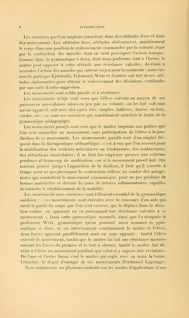 Les exercices que l'on emploie consistent dans des attitudes fixes et dans des mouvements. Les attitudes fixes, attitudes stalionnaires, maintiennent le corps clans une position de redressement commandée par la volonté, régie par la contraction des muscles dont on veut provoquer l'action tonique. Comme dans la gymnastique à deux, dont nous parlerons tout à l'heure, le maître peut opposer à cette attitude une résistance calculée, destinée à accroître l'action des muscles qui entrent enjeu pour la maintenir : nous ver- rons le parti que Kjôlstadls, Tidemand, Wide et d'autres ont tiré de ces atti- tudes slationnaires pour obtenir le redressement des déviations vertébrales par une sorte d'auto-suggeslion. Les mouvements sont actifs, passifs et à résistance. Les mouvements actifs sont ceux que l'élève exécute au moyen de ses puissances musculaires mises en jeu par sa volonté; on les fait soit sans aucun appareil, soit avec des agrès très simples, haltères, barres en bois, cordes, etc. ; ce sont ces exercices qui constituaient autrefois le fonds de la gymnastique pédagogique. Les mouvements passifs sont ceux que le maître imprime aux parties que l'on vent soumettre au mouvement, sans participation de l'élève à la pro- duction de ce mouvement. Les mouvements passifs sont d'un emploi fré- quent dans la thérapeutique orthopédique; c'est à eux que l'on recourt pour la mobilisation des roideurs articulaires ou tendineuses, des contractures, des rétractions musculaires ; il ne faut les employer qu'avec une extrême prudence et beaucoup de modération, car si le mouvement passif doit être souvent poussé jusqu'à l'apparition de la douleur, il faut qu'il s'arrête à temps pour ne pas provoquer la contraction réflexe ou voulue des antago- nistes qui combattent le mouvement communiqué, pour ne pas produire de lésions matérielles et devenir la cause de retours inflammatoires, capables de retarder le rétablissement de la mobilité. hesmouvements avec résistance sont l'élément essentiel de la gymnastique suédoise ; « ces mouvements sont exécutés avec le concours d'un aide qui saisit la partie du corps que l'on veut exercer, qui la déplace dans la direc- tion voulue, en opposant ou en provoquant une résistance calculée à ce mouvement ». Dans cette gymnastique manuelle, ainsi que l'a désignée le professeur Wide, gymnastique qu'on pourrait aussi nommer la gym- nastique à deux, et où interviennent constamment le maître et l'élève, deux forces agissent parallèlement mais en sens opposés ; tantôt l'élève exécute le mouvement, tandis que le maître lui fait une résistance mesurée suivant les forces du premier et le but à obtenir, tantôt le maître fait dé- crire à l'élève un mouvement pendant que celui-ci y oppose une résistance. De l'une et l'autre façon c'est le maître qui règle avec sa main la forme, l'étendue, le degré d'énergie de ces mouvements (Ferdinand Lagrange). Nous insisterons en plusieurs endroits sur les modes d'application et sur