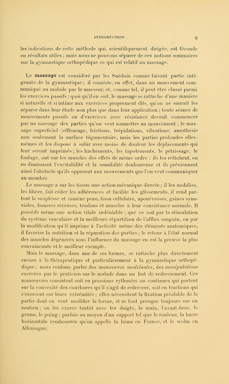 les indications de cette méthode qui, scientifiquement dirigée, est féconde en résultats utiles ; mais nous ne pouvons séparer de ces notions sommaires sur la gymnastique orthopédique ce qui est relatif au massage. Le massage est considéré par les Suédois comme faisant partie inté- grante de la gymnastique ; il consiste, en effet, dans un mouvement com- muniqué au malade par le masseur, et, comme tel, il peut être classé parmi les exercices passifs ; quoi qu'il en soit, le massage se rattache d'une manière si naturelle et si intime aux exercices proprement dits, qu'on ne saurait les séparer dans leur étude non plus que dans leur application ; toute séance de mouvements passifs ou d'exercices avec résistance devrait commencer par un massage des parties qu'on veut soumettre au mouvement ; le mas- sage superficiel (effleurage, frictions, trépidations, vibrations) anesthésie non seulement la surface tégumentaire, mais les parties profondes elles- mêmes et les dispose à subir avec moins de douleur les déplacements qui leur seront imprimés ; les hachements, les tapotements, le pétrissage, le foulage, ont sur les muscles des effets de même ordre ; ils les relâchent, en en diminuant l'excitabilité et la sensibilité douloureuse et ils préviennent ainsi l'obstacle qu'ils opposent aux mouvements que l'on veut communiquer au membre. Le massage a sur les tissus une action mécanique directe ; il les mobilise, les libère, fait céder les adhérences et facilite les glissements, il rend par- tout la souplesse et ramène peau, tissu cellulaire, aponévroses, gaines syno- viales, bourses séreuses, tendons et muscles à leur consistance normale. Il possède même une action vitale indéniable ; que ce soit par la stimulation du système vasculaire et la meilleure répartition de l'afflux sanguin, ou par la modification qu'il imprime à l'activité même des éléments anatomiques, il favorise la nutrition et la réparation des parties ; le retour à l'état normal des muscles dégénérés sous l'influence du massage en est la preuve la plus convaincante elle meilleur exemple. Mais le massage, dans une de ses formes, se rattache plus directement encore à la thérapeutique et particulièrement à la gymnastique orthopé- dique ; nous voulons parler des manœuvres modelantes, des manipulations exercées par le praticien sur le malade dans un but de redressement. Ces manœuvres consistent soit en pressions rythmées ou continues qui portent sur la convexité des courbures qu'il s'agit de redresser, soit en tractions qui s'exercent sur leurs extrémités ; elles nécessitent la fixation préalable de la partie dont on veut modifier la forme, et se font presque toujours sur un soutien ; on les exerce tantôt avec les doigts, la main, l'avanf-bras, le genou, le poing ; parfois au moyen d'un support tel que le rouleau, la banc horizontale rembourrée qu'on appelle la bùmc en France, et le wolm en Allemagne.