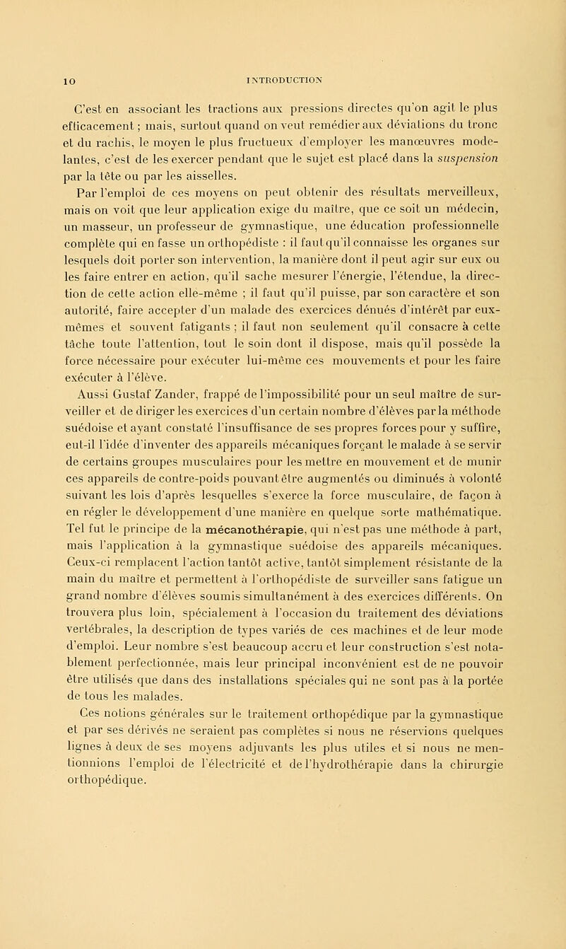 C'est en associant les tractions aux pressions directes qu'on agit le plus efficacement ; mais, surtout quand on veut remédier aux déviations du tronc et du rachis, le moyen le plus fructueux d'employer les manœuvres mode- lantes, c'est de les exercer pendant que le sujet est placé dans la suspension par la tête ou par les aisselles. Par l'emploi de ces moyens on peut obtenir des résultats merveilleux, mais on voit que leur application exige du maître, que ce soit un médecin, un masseur, un professeur de gymnastique, une éducation professionnelle complète qui en fasse un orthopédiste : il faut qu'il connaisse les organes sur lesquels doit porter son intervention, la manière dont il peut agir sur eux ou les faire entrer en action, qu'il sache mesurer l'énergie, l'étendue, la direc- tion de celle action elle-même ; il faut qu'il puisse, par son caractère et son autorité, faire accepter d'un malade des exercices dénués d'intérêt par eux- mêmes et souvent fatigants ; il faut non seulement quil consacre à celte tâche toute l'attention, tout le soin dont il dispose, mais qu'il possède la force nécessaire pour exécuter lui-même ces mouvements et pour les faire exécuter à l'élève. Aussi Gustaf Zander, frappé de l'impossibilité pour un seul maître de sur- veiller et de diriger les exercices d'un certain nombre d'élèves par la méthode suédoise et ayant constaté l'insuffisance de ses propres forces pour y suffire, eut-il l'idée d'inventer des appareils mécaniques forçant le malade à se servir de certains groupes musculaires pour les mettre en mouvement et de munir ces appareils de contre-poids pouvant être augmentés ou diminués à volonté suivant les lois d'après lesquelles s'exerce la force musculaire, de façon à en régler le développement d'une manière en quelque sorte mathématique. Tel fut le principe de la mécanothérapie, qui n'est pas une méthode à part, mais l'application à la gymnastique suédoise des appareils mécaniques. Ceux-ci remplacent l'action tantôt active, tantôt simplement résistante de la main du maître et permettent à l'orthopédiste de surveiller sans fatigue un grand nombre d'élèves soumis simultanément à des exercices différents. On trouvera plus loin, spécialement à l'occasion du traitement des déviations vertébrales, la description de types variés de ces machines et de leur mode d'emploi. Leur nombre s'est beaucoup accru et leur construction s'est nota- blement perfectionnée, mais leur principal inconvénient est de ne pouvoir être utilisés que dans des installations spéciales qui ne sont pas à la portée de tous les malades. Ces notions générales sur le traitement orthopédique par la gymnastique et par ses dérivés ne seraient pas complètes si nous ne réservions quelques lignes à deux de ses moyens adjuvants les plus utiles et si nous ne men- tionnions l'emploi de l'électricité et de l'hydrothérapie dans la chirurgie orthopédique.