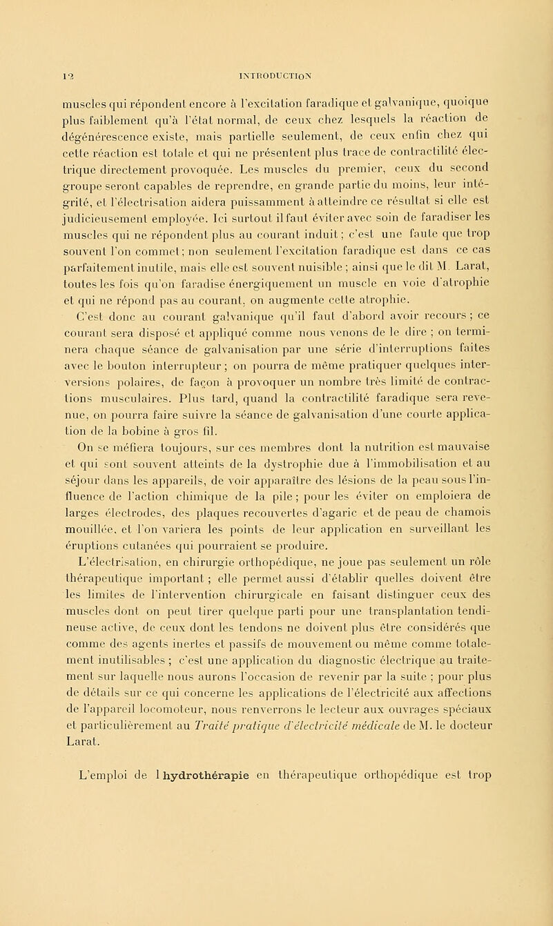 muscles qui répondenl encore à l'excitation faradique et galvanique, quoique plus faiblement qu'à l'état normal, de ceux chez lesquels la réaction de dégénérescence existe, mais partielle seulement, de ceux enfin chez qui cette réaction est totale et qui ne présentent plus trace de conlractilité élec- trique directement provoquée. Les muscles du premier, ceux du second groupe seront capables de reprendre, en grande partie du moins, leur inté- grité, et l'électrisalion aidera puissamment à atteindre ce résultat si elle est judicieusement employée. Ici surtout il faut éviter avec soin de faradiser les muscles qui ne répondent plus au courant induit ; c'est une faute que trop souvent l'on commet; non seulement l'excitation faradique est dans ce cas parfaitement inutile, mais elle est souvent nuisible ; ainsi que le dit M. Larat, toutes les fois qu'on faradise énergiquement un muscle en voie d'atrophie et qui ne répond pas au courant, on augmente cette atrophie. C'est donc au courant galvanique qu'il faut d'abord avoir recours ; ce courant sera disposé et appliqué comme nous venons de le dire ; on termi- nera chaque séance de galvanisation par une série d'interruptions faites avec le boulon interrupteur ; on pourra de même pratiquer quelques inter- versions polaires, de façon à provoquer un nombre très limité de contrac- tions musculaires. Plus tard, quand la contraclilité faradique sera reve- nue, on pourra faire suivre la séance de galvanisation d'une courte applica- tion de la bobine à gros fil. On se méfiera toujours, sur ces membres dont la nutrition est mauvaise et qui sont souvent atteints de la dystrophie due à l'immobilisation et au séjour dans les appareils, de voir apparaître des lésions de la peau sous l'in- fluence de l'action chimique de la pile ; pour les éviter on emploiera de larges électrodes, des plaques recouvertes d'agaric et de peau de chamois mouillée, et Ton variera les points de leur application en surveillant les éruptions cutanées qui pourraient se produire. L'électrisalion, en chirurgie orthopédique, ne joue pas seulement un rôle thérapeutique important ; elle permet aussi d'établir quelles doivent être les limites de l'intervention chirurgicale en faisant distinguer ceux des muscles dont on peut tirer quelque parti pour une transplantation tendi- neuse active, de ceux dont les tendons ne doivent plus être considérés que comme des agents inertes et passifs de mouvement ou même comme totale- ment inutilisables ; c'est une application du diagnostic électrique au traite- ment sur laquelle nous aurons l'occasion de revenir par la suite ; pour plus de détails sur ce qui concerne les applications de l'électricité aux affections de l'appareil locomoteur, nous renverrons le lecteur aux ouvrages spéciaux et particulièrement au Traité pratique d'électricité médicale de M. le docteur Larat. L'emploi de 1 hydrothérapie en thérapeutique orthopédique est trop