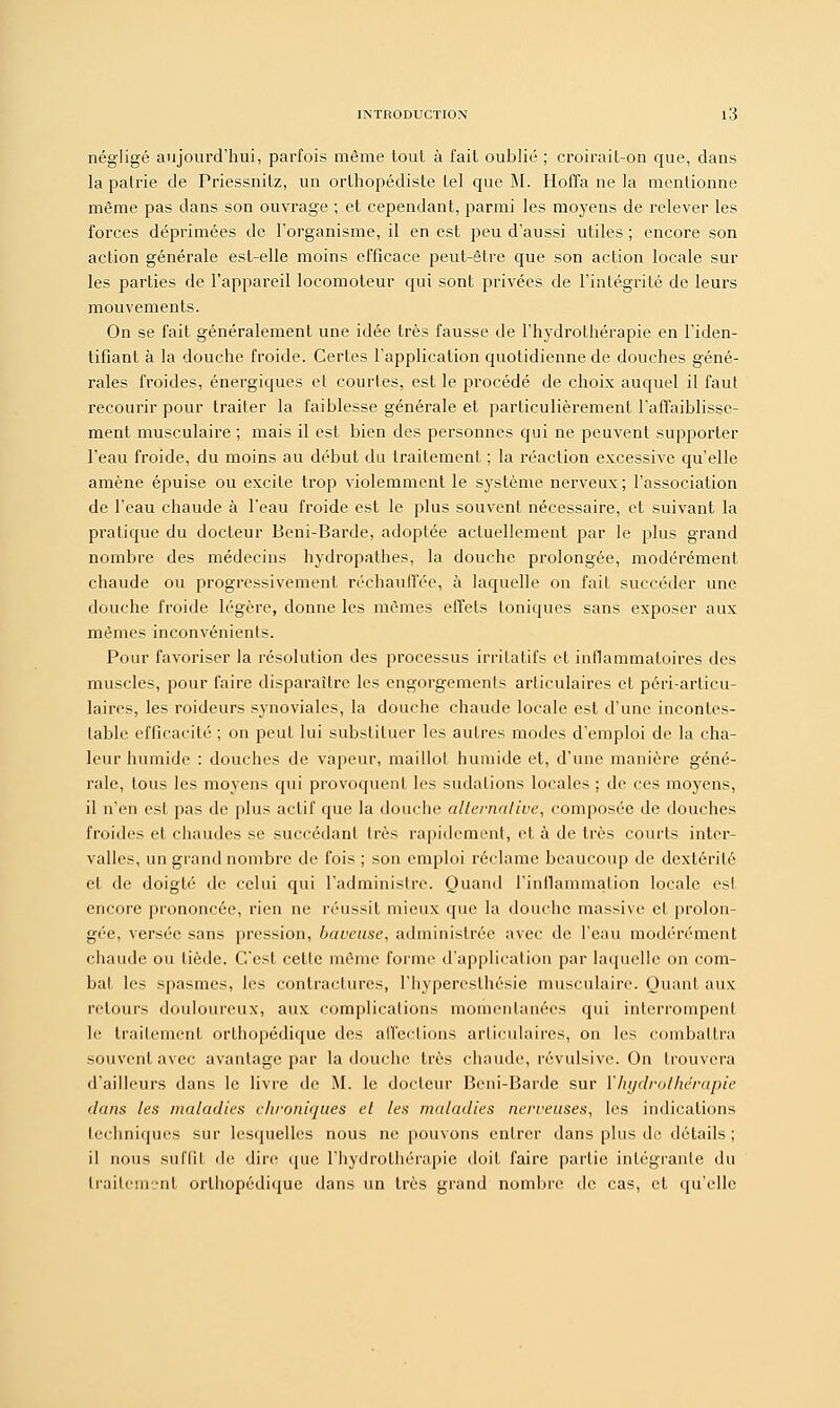 négligé aujourd'hui, parfois même tout à fait oublié ; croirait-on que, dans la patrie de Priessnitz, un orthopédiste tel que M. Hoffa ne la mentionne même pas dans son ouvrage ; et cependant, parmi les moyens de relever les forces déprimées de l'organisme, il en est peu d'aussi utiles ; encore son action générale est-elle moins efficace peut-être que son action locale sur les parties de l'appareil locomoteur qui sont privées de l'intégrité de leurs mouvements. On se fait généralement une idée très fausse de l'hydrothérapie en l'iden- tifiant à la douche froide. Certes l'application quotidienne de douches géné- rales froides, énergiques et courtes, est le procédé de choix auquel il faut recourir pour traiter la faiblesse générale et particulièrement l'affaiblisse- ment musculaire ; mais il est bien des personnes qui ne peuvent supporter l'eau froide, du moins au début du traitement ; la réaction excessive qu'elle amène épuise ou excite trop violemment le système nerveux; l'association de l'eau chaude à l'eau froide est le plus souvent nécessaire, et suivant la pratique du docteur Beni-Barde, adoptée actuellement par le plus grand nombre des médecins hydropathes, la douche prolongée, modérément chaude ou progressivement réchaulTée, à laquelle on fait succéder une douche froide légère, donne les mêmes effets toniques sans exposer aux mêmes inconvénients. Pour favoriser la résolution des processus irritatifs et inflammatoires des muscles, pour faire disparaître les engorgements articulaires et péri-articu- laires, les raideurs synoviales, la douche chaude locale est d'une incontes- table efficacité ; on peut lui substituer les autres modes d'emploi de la cha- leur humide : douches de vapeur, maillot humide et, d'une manière géné- rale, tous les moyens qui provoquent les sudations locales ; de ces moyens, il n'en est pas de plus actif que la douche alternative, composée de douches froides et chaudes se succédant très rapidement, et à de très courts inter- valles, un grand nombre de fois ; son emploi réclame beaucoup de dextérité et de doigté de celui qui l'administre. Quand l'inflammation locale est encore prononcée, rien ne réussit mieux que la douche massive et prolon- gée, versée sans pression, baveuse, administrée avec de l'eau modérément chaude ou tiède. C'est cette même forme d'application par laquelle on com- bal les spasmes, les contractures, l'hypereslhésie musculaire. Quant aux; retours douloureux, aux complications momentanées qui interrompent le traitement orthopédique des affections articulaires, on les combattra souvent avec avantage par la douche très chaude, révulsive. On trouvera d'ailleurs dans le livre de M. le docteur Beni-Barde sur l'hydrothérapie dans les maladies chroniques et les maladies nerveuses, les indications techniques sur lesquelles nous ne pouvons entrer dans plus de détails; il nous stil'lil de dire que l'hydrothérapie doit faire partie intégrante du traitement orthopédique dans un très grand nombre de cas, et qu'elle