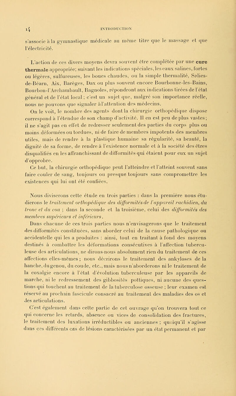 s'associe à la gymnastique médicale au même litre que le massage et que l'électricité. L'action de ces divers moyens devra souvent être complétée par une cure thermale appropriée; suivant les indications spéciales, les eaux salines, fortes ou légères, sulfureuses, les boues chaudes, ou la simple thermalité, Salies- de-Béarn, Aix, Barèges, Dax ou plus souvent encore Bourbonne-les-Bains, Bourbon-l'Àrchambault, Bagnoles, répondront aux indications tirées de l'état général et de l'état local ; c'est un sujet que, malgré son importance réelle, nous ne pouvons que signaler à l'attention des médecins. On le voit, le nombre des agents dont la chirurgie orthopédique dispose correspond à l'étendue de son champ d'activité. Il en est peu de plus vastes; il ne s'agit pas en effet de redresser seulement des parties du corps plus ou moins déformées ou tordues, ni de faire démembres impotents des membres utiles, mais de rendre à la plastique humaine sa régularité, sa beauté, la dignité de sa forme, de rendre à l'existence normale et à la société des êtres disqualifiés en les affranchissant de difformités qui étaient pour eux un sujet d'opprobre. Ce but, la chirurgie orthopédique peut l'atteindre et l'atteint souvent sans faire couler de sang, toujours ou presque toujours sans compromettre les existences qui lui ont été confiées. Nous diviserons celte étude en trois parties : dans la première nous étu- dierons le traitement orthopédique des difformités de l'appareil rachidien, du tronc et du cou ; dans la seconde et la troisième, celui des difformités des membres supérieurs et inférieurs. Dans chacune de ces trois parties nous n'envisagerons que le traitement des difformités constituées, sans aborder celui de la cause pathologique ou accidentelle qui les a produites : ainsi, tout en traitant à fond des moyens destinés à combattre les déformations consécutives à l'affection tubercu- leuse des articulations, ne dirons-nous absolument rien du traitement de ces affections elles-mêmes ; nous décrirons le traitement des ankyloses de la hanche, dugenou, du coude, etc., mais nous n'aborderons ni le traitement de la coxalgie encore à l'état d'évolution tuberculeuse par les appareils de marche, ni le redressement des gibbosilés pottiques, ni aucune des ques- tions qui touchent au traitement de la tuberculose osseuse ; leur examen est réservé au prochain fascicule consacré au traitement des maladies des os et des articulations. Gest également dans cette partie de cet ouvrage qu'on trouvera tout ce qui concerne les retards, absence ou vices de consolidation des fractures, le traitement des luxations irréductibles ou anciennes ; quoiqu'il s'agisse dans ces différents cas de lésions caractérisées par un état permanent et par