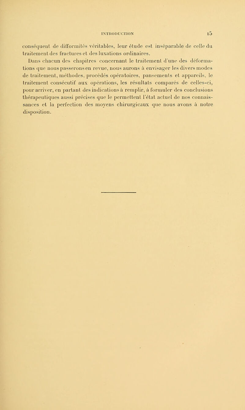 conséquent de difformités véritables, leur étude est inséparable de celle du traitement des fractures et des luxations ordinaires. Dans chacun des chapitres concernant le traitement d'une des déforma- tions que nous passerons en revue, nous aurons à envisager les divers modes de traitement, méthodes, procédés opératoires, pansements et appareils, le traitement consécutif aux opérations, les résultats comparés de celles-ci, pour arriver, en partant des indications à remplir, à formuler des conclusions thérapeutiques aussi précises que le permettent l'état actuel de nos connais- sances et la perfection des moyens chirurgicaux que nous avons à notre disposition.