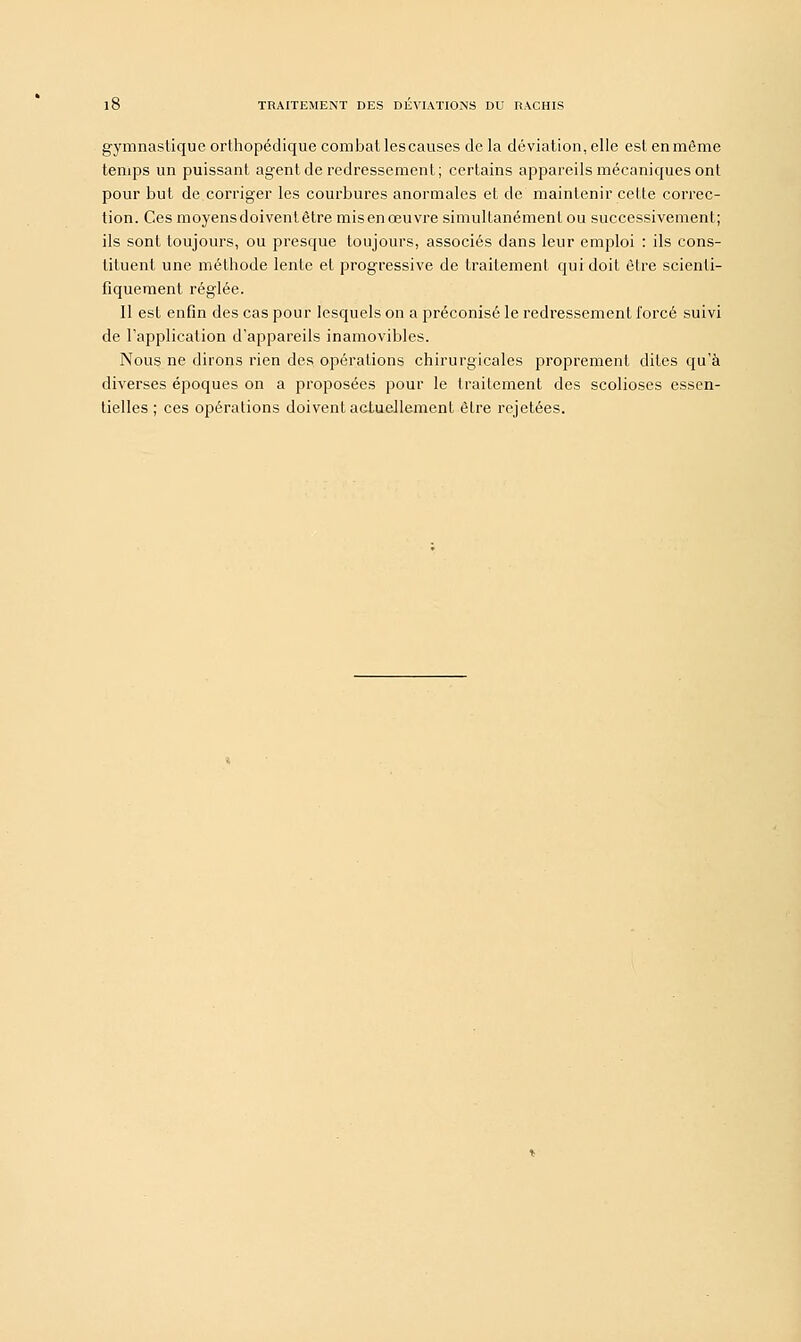10 TRAITEMENT DES DEVIATIONS DU RACHTS gymnastique orthopédique combat les causes de la déviation, elle est en môme temps un puissant agent de redressement; certains appareils mécaniques ont pour but de corriger les courbures anormales et de maintenir cette correc- tion. Ces moyens doivent être mis en œuvre simultanément ou successivement; ils sont toujours, ou presque toujours, associés dans leur emploi : ils cons- tituent une méthode lente et progressive de traitement qui doit être scienti- fiquement réglée. Il est enfin des cas pour lesquels on a préconisé le redressement forcé suivi de l'application d'appareils inamovibles. Nous ne dirons rien des opérations chirurgicales proprement dites qu'à diverses époques on a proposées pour le traitement des scolioses essen- tielles ; ces opérations doivent actuellement être rejetées.