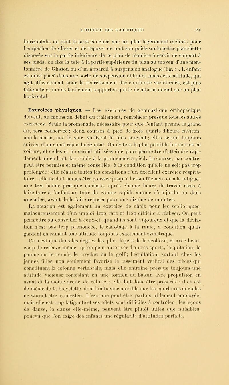 horizontale, on peut le faire coucher sur un plan légèrement incliné ; pour l'empêcher de glisser et de reposer de tout son poids sur la petite planchette disposée sur la partie inférieure de ce plan de manière à servir de support à ses pieds, on fixe la tête à la partie supérieure du plan au moyen d'une men- tonnière de Glisson ou d'un appareil à suspension analogue (fig. 1). L'enfant est ainsi placé dans une sorte de suspension oblique; mais cette attitude, qui agit efficacement pour le redressement des courbures vertébrales, est plus fatigante et moins facilement supportée que le décubilus dorsal sur un plan horizontal. Exercices physiques. — Les exercices de gymnastique orthopédique doivent, au moins au début du traitement, remplacer presque tous les autres exercices. Seule la promenade, nécessaire pour que l'enfant prenne le grand air, sera conservée ; deux courses à pied de trois quarts d'heure environ, une le matin, une le soir, suffisent le plus souvent ; elles seront toujours suivies d'un court repos horizontal. On évitera le plus possible les sorties en voiture, et celles-ci ne seront utilisées que pour permettre d'atteindre rapi- dement un endroit favorable à la promenade à pied. La course, par contre, peut être permise et même conseillée, à la condition qu'elle ne soit pas trop prolongée ; elle réalise toutes les conditions d'un excellent exercice respira- toire ; elle ne doit jamais être poussée jusqu'à l'essoufflement ou à la fatigue ; une très bonne pratique consiste, après chaque heure de travail assis, à faire faire à l'enfant un tour de course rapide autour d'un jardin ou dans une allée, avant de le faire reposer pour une dizaine de minutes. La natation est également un exercice de choix pour les scoliotiques, malheureusement d'un emploi trop rare et trop difficile à réaliser. On peut permettre ou conseiller à ceux-ci, quand ils sont vigoureux cl que la dévia- tion n'est pas trop prononcée, le canotage à la rame, à condition qu'ils gardent en rainant une altitude toujours exactement symétrique. Ce n'est que dans les degrés les plus légers de la scoliose, et avec beau- coup de réserve même, qu'on peut autoriser d'autres sports, I'équitation, la paume ou le tennis, le crocket ou le golf; l'équitation, surtout chez les jeunes filles, non seulement favorise le tassement vertical des pièces qui constituent la colonne vertébrale, mais elle entraîne presque toujours une altitude vicieuse consistant en une torsion du bassin avec propulsion en avant île la moitié droite de celui-ci ; elle doit donc être proscrite ; il en est de même de la bicyclette, dont l'influence nuisible sur les courbures dorsales ne saurait être contestée. L'escrime peut être parfois utilement employée, mais elle est trop fatigante et ses effets sont difficiles à contrôler : les leçons de danse, la danse elle-même, peuvent être plutôt utiles que nuisibles, pourvu que l'on exige des enfants une régularité d'attitudes parfaite.