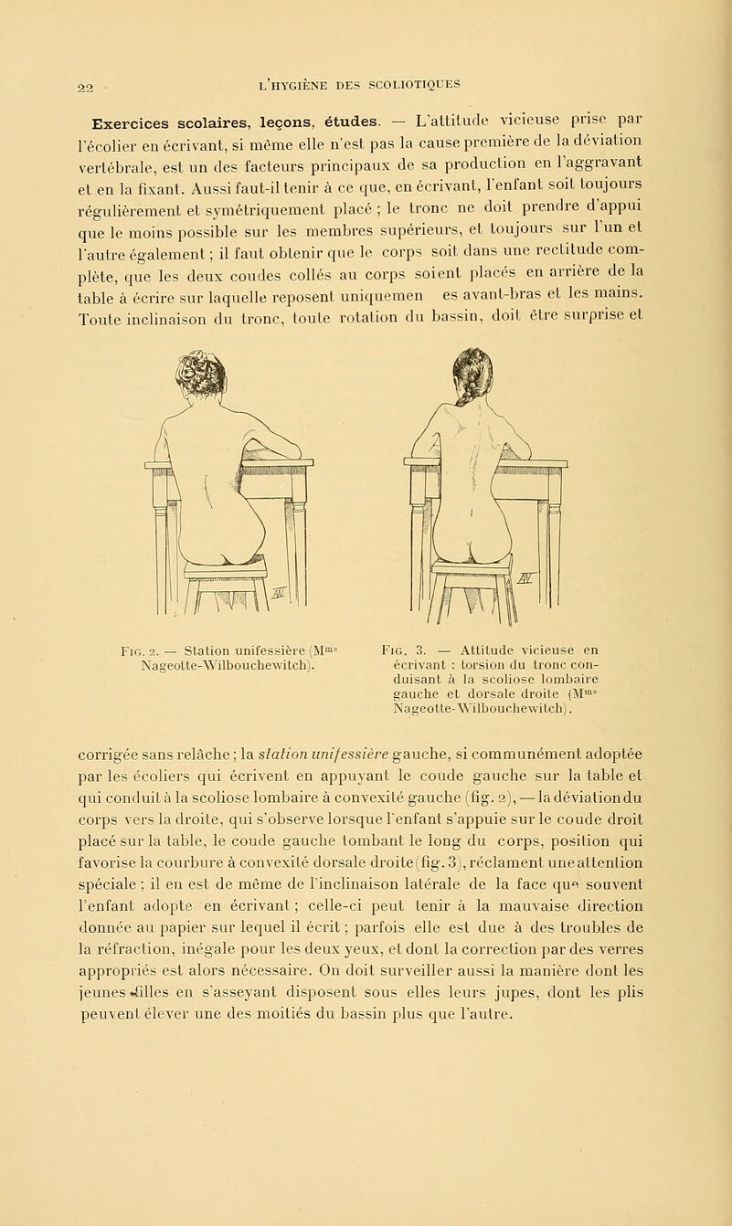 Exercices scolaires, leçons, études. — L'attitude vicieuse prise par l'écolier en écrivant, si même elle n'est pas la cause première de la déviation vertébrale, est un des facteurs principaux de sa production en l'aggravant et en la fixant. Aussi faut-il tenir à ce que, en écrivant, l'enfant soit toujours régulièrement et symétriquement placé ; le tronc ne doit prendre d'appui que le moins possible sur les membres supérieurs, et toujours sur l'un et l'autre également ; il faut obtenir que le corps soit dans une rectitude com- plète, que les deux coudes collés au corps soient placés en arrière de la table à écrire sur laquelle reposent uniquemen es avant-bras et les mains. Toute inclinaison du tronc, toute rotation du bassin, doit être surprise et Pir.. 2. — Station unifessière (Mmc Nageotte-Wilbouchewitch). Fig. 3. — Altitude vicieuse en écrivant : torsion du tronc con- duisant à la scoliose lombaire gauche et dorsale droite (Mm° Nageotte-Wilbouchewitch). corrigée sans relâche ; la station unifessière gauche, si communément adoptée par les écoliers qui écrivent en appuyant le coude gauche sur la table et qui conduit à la scoliose lombaire à convexité gauche (fig. 2), — la déviation du corps vers la droite, qui s'observe lorsque l'enfant s'appuie sur le coude droit placé sur la table, le coude gauche tombant le long du corps, position qui favorise la courbure à convexité dorsale droiteffig. 3), réclament unealtention spéciale ; il en est de même de l'inclinaison latérale de la face qu^ souvent l'enfant adopte en écrivant ; celle-ci peut tenir à la mauvaise direction donnée au papier sur lequel il écrit ; parfois elle est due à des troubles de la réfraction, inégale pour les deux yeux, et dont la correction par des verres appropriés est alors nécessaire. On doit surveiller aussi la manière dont les jeunes -filles en s'asseyant disposent sous elles leurs jupes, dont les plis peuvent élever une des moitiés du bassin plus que l'autre.