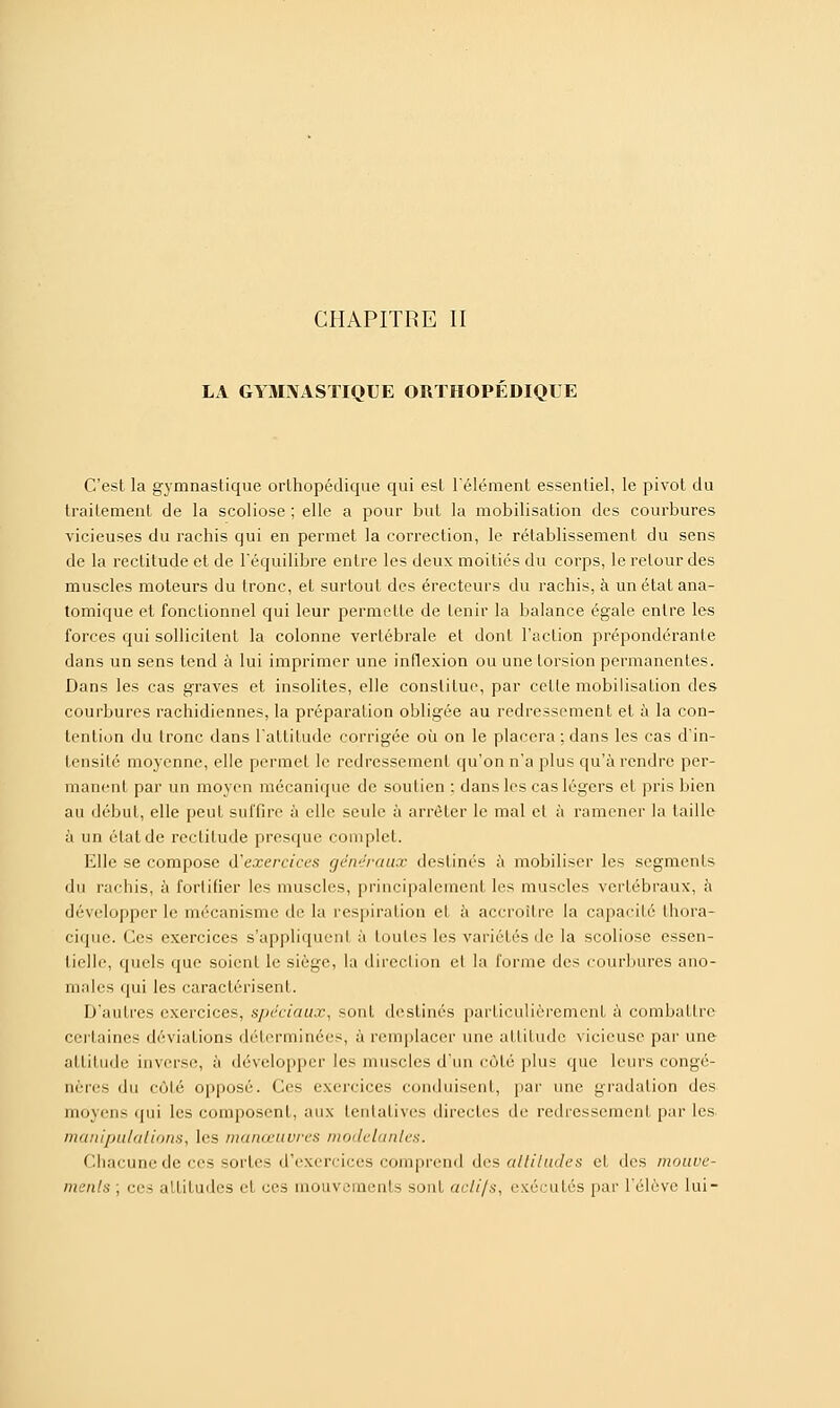 CHAPITRE II LA GYMNASTIQUE ORTHOPÉDIQUE C'est la gymnastique orthopédique qui est l'élément essentiel, le pivot du traitement de la scoliose ; elle a pour but la mobilisation des courbures vicieuses du rachis qui en permet la correction, le rétablissement du sens de la rectitude et de l'équilibre entre les deux moitiés du corps, le retour des muscles moteurs du tronc, et surtout des érecteurs du rachis, à unétatana- tomique et fonctionnel qui leur permette de tenir la balance égale entre les forces qui sollicitent la colonne vertébrale et dont l'action prépondérante dans un sens tend à lui imprimer une inflexion ou une torsion permanentes. Dans les cas graves et insolites, elle constitue, par celle mobilisation des courbures rachidiennes, la préparation obligée au redressement et à la con- tention du tronc dans l'attitude corrigée où on le placera ; dans les cas d'in- lensilé moyenne, elle permet le redressement qu'on n'a plus qu'à rendre per- manent par un moyen mécanique de soutien : dans les cas légers et pris bien au début, elle peut suffire à elle seule à arrêter le mal et à ramener la taille à un état de reclilude presque complet. Elle se compose d'exercices généraux destinés à mobiliser les segments du rachis, à fortifier les muscles, principalement les muscles vertébraux, à développer le mécanisme do la respiration et ;'i accroître la capacité Ihora- cique. Ces exercices s'appliquenl h toutes les variétés de la scoliose essen- tielle, quels que soient le siège, la direction et la forme des courbures ano- males qui les caractérisent. D'autres exercices, spéciaux, sont destinés particulièrement à combattre certaines déviations déterminées, à remplacer une attitude vicieuse par une attitude inverse, à développer les muscles d'un côté plus que leurs congé- nères du côté opposé. Ces exercices conduisent, par une gradation des moyens qui les composent, aux tentatives directes de redressement par les manipulations, les manœuvres modelantes. Chacune de ces sortes d'exercices comprend des attitudes et des mouve- ments; ces attitudes el ces mouvemeuts sonl actifs, exécutés par l'élève lui-