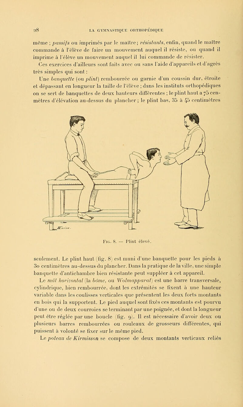 même ; passifs ou imprimés par le maître ; résistants, enfin, quand le maître commande à l'élève de faire un mouvement auquel il résiste, ou quand il imprime à l'élève un mouvement auquel il lui commande de résister. Ces exercices d'ailleurs sont faits avec ou sans l'aide d'appareils et d'agrès très simples qui sont : Une banquette (ou plint) rembourrée ou garnie d'un coussin dur, étroite et dépassant en longueur la taille de l'élève ; dans les instituts orthopédiques on se sert de banquettes de deux hauteurs différentes ; le plint haut a 75 cen- mèlres d'élévation au-dessus du plancher ; le plint bas, 35 à /J5 centimètres Fig. S. — Plint élevé. seulement. Le plint haut (fig. 8) est muni d'une banquette pour les pieds à 3o centimètres au-dessus du plancher. Dans la pratique de la ville, une simple banquette d'antichambre bien résistante peut suppléer à cet appareil. Le mât horizontal (la borne, ou Wolmapparal) est une barre transversale, cylindrique, bien rembourrée, dont les extrémités se fixent à une hauteur variable dans les coulisses verticales que présentent les deux forts montants en bois qui la supportent. Le pied auquel sont fixés ces montants est pourvu d'une ou de deux courroies se terminant par une poignée, et dont la longueur peut être réglée par une boucle (fig. 9). Il est nécessaire d'avoir deux ou plusieurs barres rembourrées ou rouleaux de grosseurs différentes, qui puissent à volonté se fixer sur le même pied. Le poteau de Kirmisson se compose de deux montants verticaux reliés