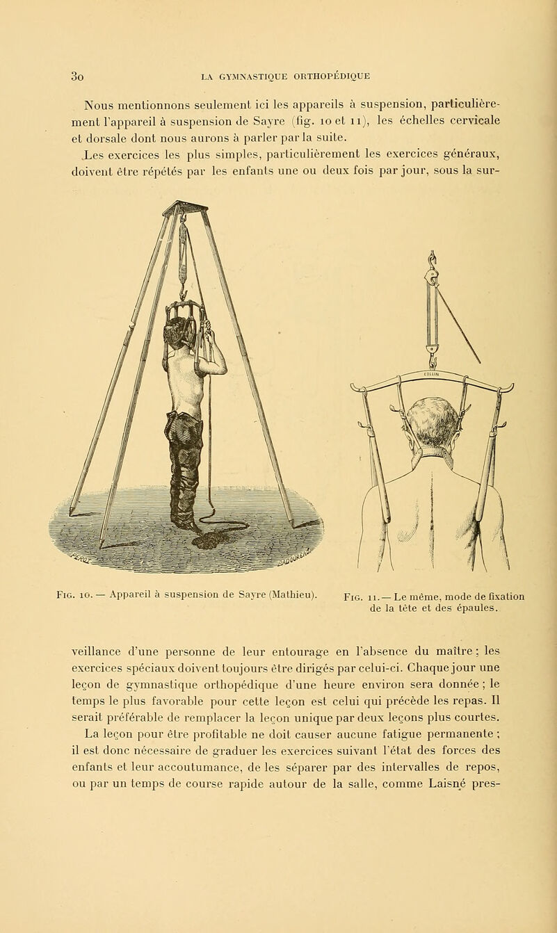 Nous mentionnons seulement ici les appareils à suspension, particulière- ment l'appareil à suspension de Sayre (fig. îoet 11), les échelles cervicale et dorsale dont nous aurons à parler parla suite. .Les exercices les plus simples, particulièrement les exercices généraux, doivent être répétés par les enfants une ou deux fois par jour, sous la sur- Fig. 10. — Appareil à suspension de Sayre (Mathieu). Fig. n._ Le même, mode de fixation de la tète et des épaules. veillance d'une personne de leur entourage en l'absence du maître : les exercices spéciaux doivent toujours être dirigés par celui-ci. Chaque jour une leçon de gymnastique orthopédique d'une heure environ sera donnée ; le temps le plus favorable pour cette leçon est celui qui précède les repas. Il serait préférable de remplacer la leçon unique par deux leçons plus courtes. La leçon pour être profitable ne doit causer aucune fatigue permanente ; il est donc nécessaire de graduer les exercices suivant l'état des forces des enfants et leur accoutumance, de les séparer par des intervalles de repos, ou par un temps de course rapide autour de la salle, comme Laisné près-