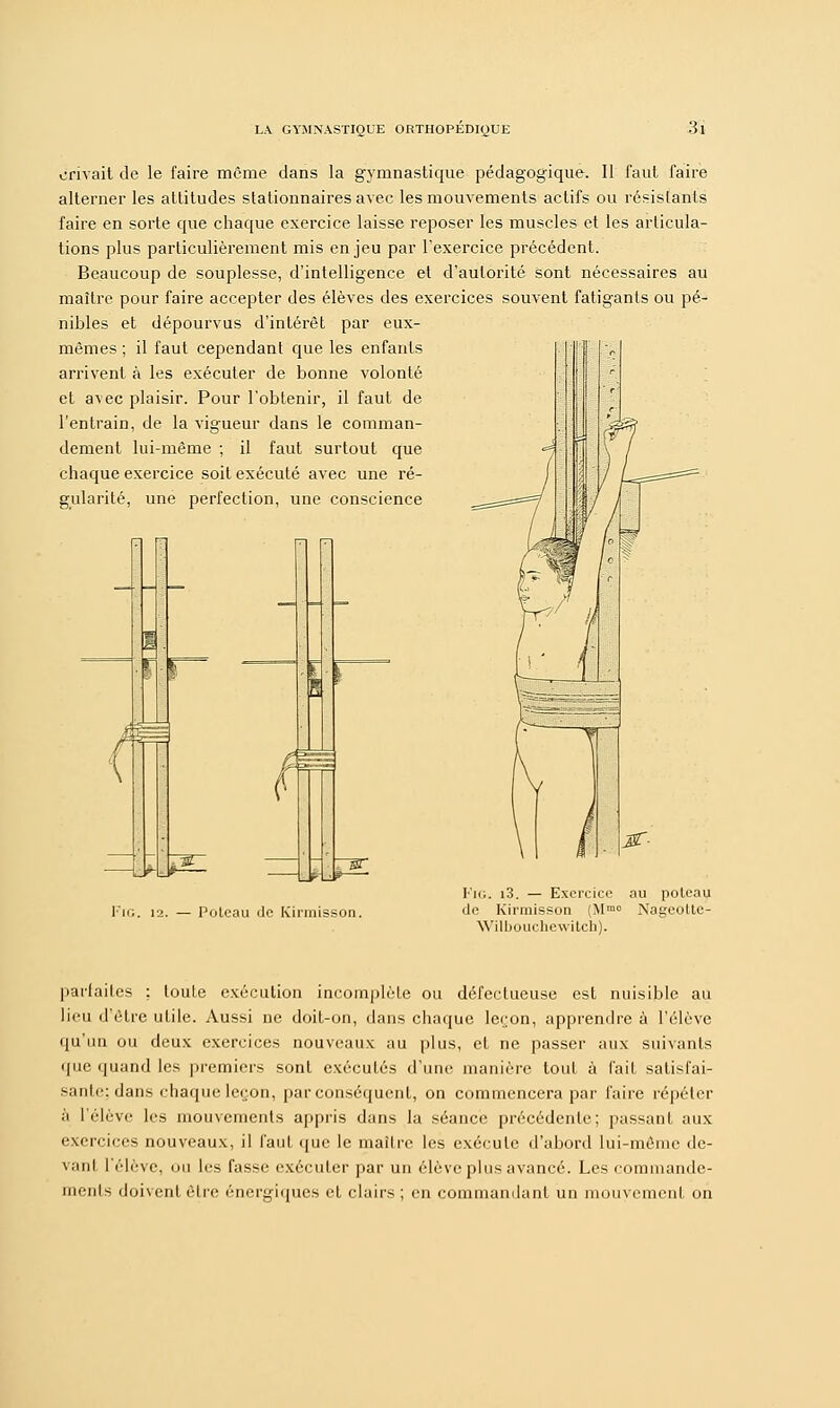 erivait de le faire même dans la gymnastique pédagogique. Il faut faire alterner les attitudes stationnairesavec les mouvements actifs ou résistants faire en sorte que chaque exercice laisse reposer les muscles et les articula- tions plus particulièrement mis enjeu par l'exercice précédent. Beaucoup de souplesse, d'intelligence et d'autorité sont nécessaires au maître pour faire accepter des élèves des exercices souvent fatigants ou pé- nibles et dépourvus d'intérêt par eux- mêmes ; il faut cependant que les enfants arrivent à les exécuter de bonne volonté et avec plaisir. Pour l'obtenir, il faut de l'entrain, de la vigueur dans le comman- dement lui-même ; il faut surtout que chaque exercice soit exécuté avec une ré- gularité, une perfection, une conscience m — ' 7'7-gr _KJ* ' Poteau de Kirmisson. FlG. i3. — Exercice au poteau de Kirmisson (Mm0 Nageolte- Wilbouchewitch). parfaites ; toute exécution incomplète ou défectueuse est nuisible au lieu d'être utile. Aussi ne doit-on, dans chaque leçon, apprendre à l'élève qu'un ou deux exercices nouveaux au plus, et ne passer aux suivants que quand les premiers sont exécutés d'une manière tout à fait satisfai- sante; dans chaque leçon, par conséquent, on commencera par faire répéter à l'élève les mouvements appris dans la séance précédente; passant aux exercices nouveaux, il faut que le maître les exécute d'abord lui-même de- vant l'élève, ou lis fasse exécuter par un élève plus avancé. Les commande- ments doivent être énergiques et clairs ; en commandant un mouvement on