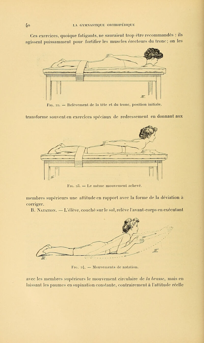 Ces exercices, quoique fatigants, ne sauraient trop être recommandés : ils agissent puissamment pour fortifier les muscles érecteurs du tronc; on les Fig. 22. — Relèvement de la tête et du tronc, position initiale, transforme souvent en exercices spéciaux de redressement en donnant aux Fig. 23. — Le même mouvement achevé. membres supérieurs une attitude en rapport avec la forme de la déviation à corriger. B. Natation. — L'élève, couché sur le sol, relève l'avant-corps en exécutant Fig. 2/1. — Mouvements de natation. avec les membres supérieurs le mouvement circulaire de la brasse, mais en laissant les paumes en supination constante, contrairement à l'attitude réelle