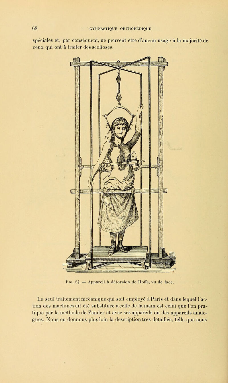 spéciales et, par conséquent, ne peuvent être d'aucun usage à la majorité de ceux qui ont à traiter des scolioses. Fig. 64. — Appareil à délorsion de Hoffa, vu de face. Le seul traitement mécanique qui soit employé à Paris et dans lequel l'ac- tion des machines ait été substituée à celle de la main est celui que l'on pra- tique par la méthode de Zander et avec ses appareils ou des appareils analo- gues. Nous en donnons plus loin la description très détaillée, telle que nous