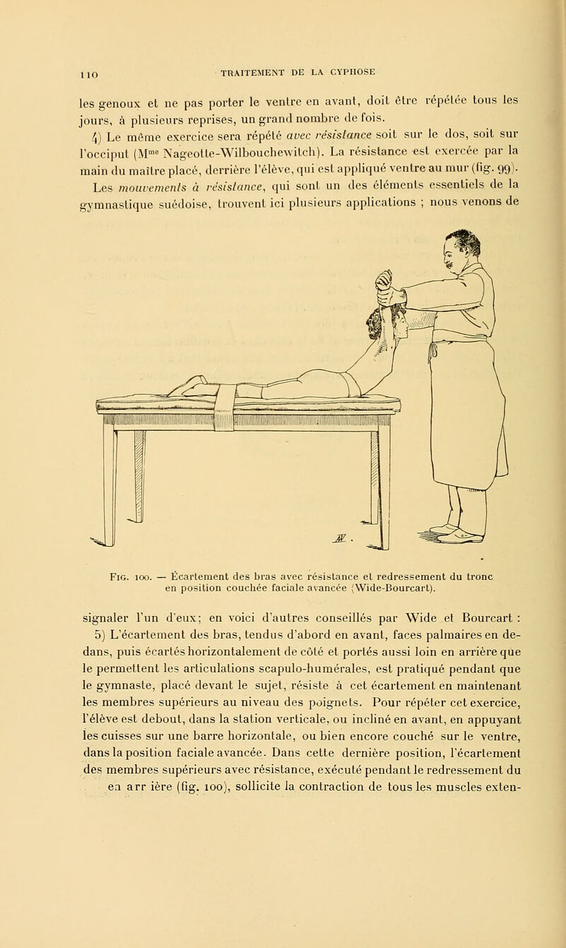 les genoux et ne pas porter le ventre en avant, doit être répétée tous les jours, à plusieurs reprises, un grand nombre de fois. 4) Le même exercice sera répété avec résistance soit sur le dos, soit sur l'occiput (Mme Nageotle-Wilbouchewitch). La résistance est exercée par la main du maître placé, derrière l'élève, qui est appliqué ventre au mur (fig. 99). Les mouvements à résistance, qui sont un des éléments essentiels de la gymnastique suédoise, trouvent ici plusieurs applications ; nous venons de Fig. 100. — Écartement des bras avec résistance el redressement du tronc en position couchée faciale avancée (Wide-Bourcart). signaler l'un d'eux; en voici d'autres conseillés par Wide et Bourcart : 5) L'écartement des bras, tendus d'abord en avant, faces palmaires en de- dans, puis écartés horizontalement de côté et portés aussi loin en arrière que le permettent les articulations scapulo-humérales, est pratiqué pendant que le gymnaste, placé devant le sujet, résiste à cet écartement en maintenant les membres supérieurs au niveau des poignets. Pour répéter cet exercice, l'élève est debout, dans la station verticale, ou incliné en avant, en appuyant les cuisses sur une barre horizontale, ou bien encore couché sur le ventre, dans la position faciale avancée. Dans cette dernière position, l'écartement des membres supérieurs avec résistance, exécuté pendant le redressement du en arr ière (fig. 100), sollicite la contraction de tous les muscles exten-