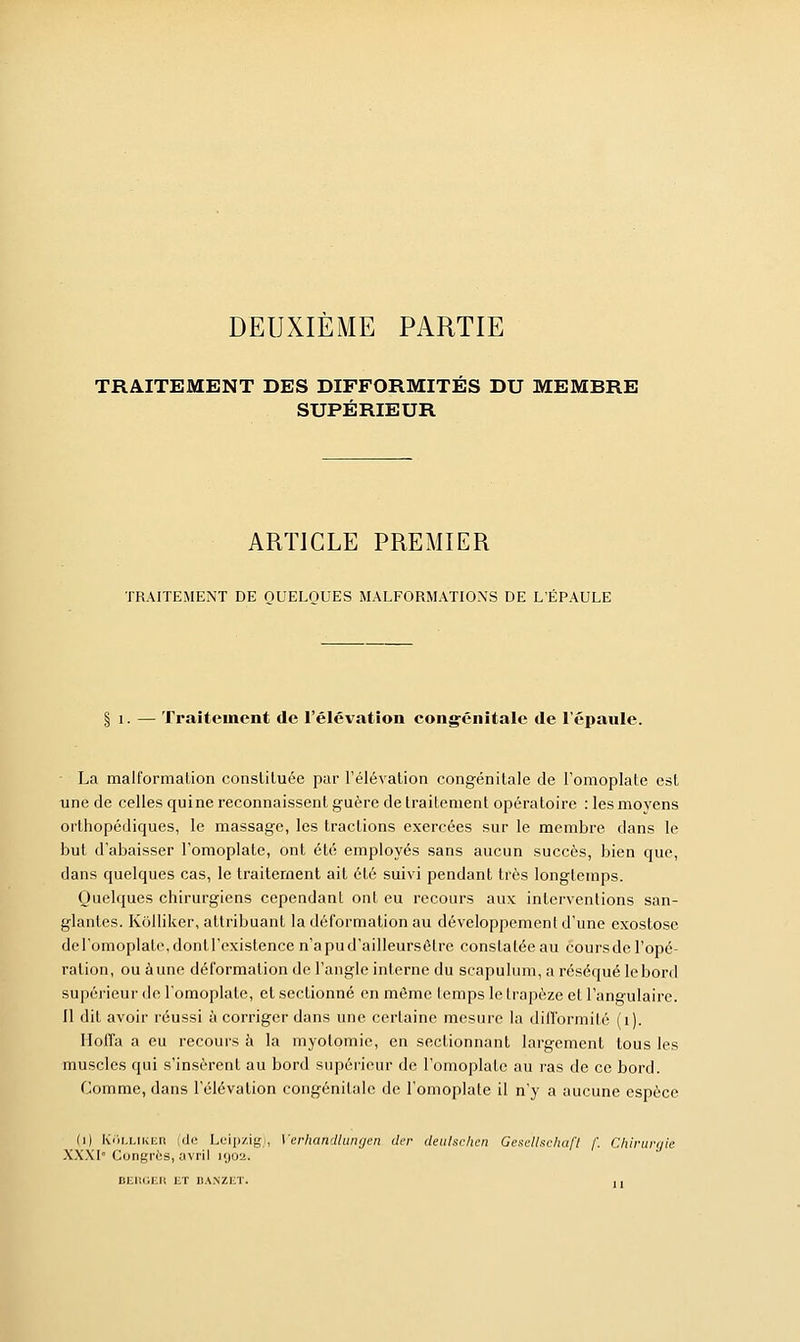 DEUXIÈME PARTIE TRAITEMENT DES DIFFORMITÉS DU MEMBRE SUPÉRIEUR ARTICLE PREMIER TRAITEMENT DE QUELQUES MALFORMATIONS DE L'ÉPAULE § i. — Traitement de l'élévation congénitale de l'épaule. ■ La malformation constituée par l'élévation congénitale de l'omoplate est une de celles qui ne reconnaissent guère de traitement opératoire : les moyens orthopédiques, le massage, les tractions exercées sur le membre dans le but d'abaisser l'omoplate, ont été employés sans aucun succès, bien que, dans quelques cas, le traitement ait été suivi pendant très longtemps. Quelques chirurgiens cependant ont eu recours aux interventions san- glantes. Kôlliker, attribuant la déformation au développement d'une exostose del'omoplaU\dontl'existence n'a pu d'ailleurs être constatée au coursdc l'opé- ration, ou aune déformation de l'angle interne du scapulum, a réséqué le bord supérieur de l'omoplate, et sectionné en môme temps le trapèze et l'angulaire. Il dit avoir réussi à corriger dans une certaine mesure la difformité (1). Iloffa a eu recours à la myolomic, en sectionnant largement tous les muscles qui s'insèrent au bord supérieur de l'omoplate au ras de ce bord. Comme, dans l'élévation congénitale de l'omoplate il n'y a aucune espèce (i) KOlliker (de Leipzig), Verhandlungen der deulschen GeseUschaft /'. Chirurgie XXXI Congrès, avril kjo'2. BERGER ET BANZET. , ,