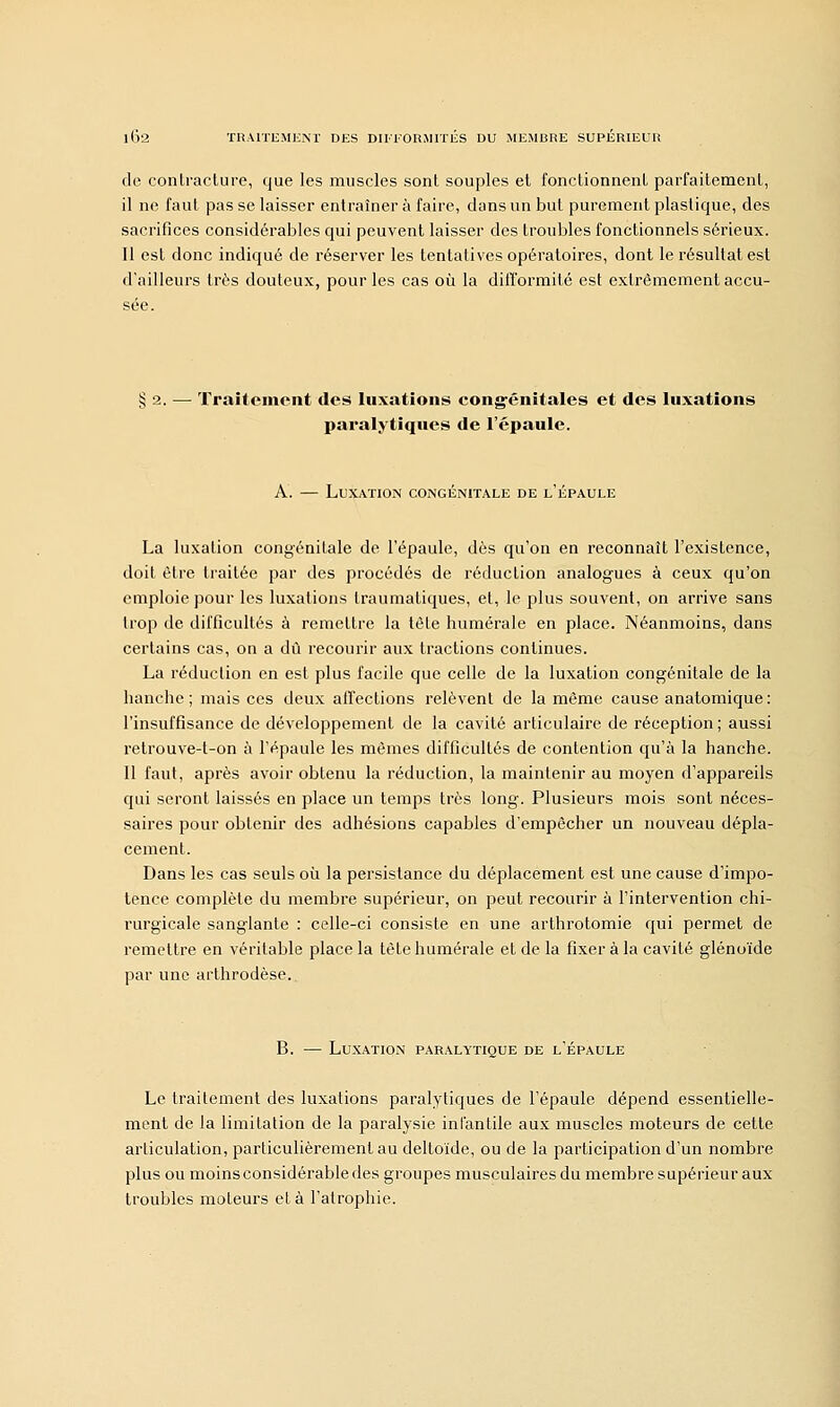 de contracture, que les muscles sont souples et fonctionnent parfaitement, il ne faut pas se laisser entraîner à faire, clans un but purement plastique, des sacrifices considérables qui peuvent laisser des troubles fonctionnels sérieux. Il est donc indiqué de réserver les tentatives opératoires, dont le résultat est d'ailleurs très douteux, pour les cas où la difformité est extrêmement accu- sée. § 2. — Traitement des luxations congénitales et des luxations paralytiques de l'épaule. A. — Luxation congénitale de l'épaule La luxation congénitale de l'épaule, dès qu'on en reconnaît l'existence, doit être traitée par des procédés de réduction analogues à ceux qu'on emploie pour les luxations traumatiques, et, le plus souvent, on arrive sans trop de difficultés à remettre la tôle humérale en place. Néanmoins, dans certains cas, on a dû recourir aux tractions continues. La réduction en est plus facile que celle de la luxation congénitale de la hanche; mais ces deux affections relèvent de la même cause anatomique: l'insuffisance de développement de la cavité articulaire de réception; aussi retrouve-t-on à l'épaule les mêmes difficultés de contention qu'à la hanche. 11 faut, après avoir obtenu la réduction, la maintenir au moyen d'appareils qui seront laissés en place un temps très long. Plusieurs mois sont néces- saires pour obtenir des adhésions capables d'empêcher un nouveau dépla- cement. Dans les cas seuls où la persistance du déplacement est une cause d'impo- tence complète du membre supérieur, on peut recourir à l'intervention chi- rurgicale sanglante : celle-ci consiste en une arthrotomie qui permet de remettre en véritable place la tète humérale et de la fixer à la cavité glénoïde par une arthrodèse. B. — Luxation paralytique de l'épaule Le traitement des luxations paralytiques de l'épaule dépend essentielle- ment de la limitation de la paralysie infantile aux muscles moteurs de cette articulation, particulièrement au deltoïde, ou de la participation d'un nombre plus ou moins considérable des groupes musculaires du membre supérieur aux troubles moteurs et à l'atrophie.