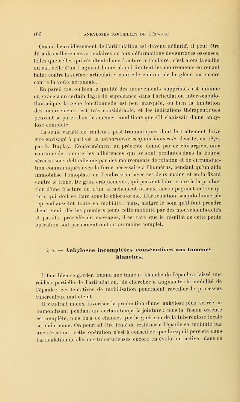 Quand l'enroidissement de l'articulation est devenu définitif, il peut être dû à des adhérences articulaires ou aux déformations des surfaces osseuses, telles que celles qui résultent d'une fracture articulaire; c'est alors la saillie du cal, celle d'un fragment humerai, qui limitent les mouvements en venant buter contre la surface articulaire, contre le contour de la glène ou encore contre la voûte acromiale. En pareil cas, ou bien la quotité des mouvements supprimés est minime et, grâce à un certain degré de suppléance dans l'articulation inter-scapulo- thoracique, la gène fonctionnelle est peu marquée, ou bien la limitation des mouvements est très considérable, et les indications thérapeutiques peuvent se poser dans les mêmes conditions que s'il s'agissait d'une anky- lose complète. La seule variété de roideurs post-lraumaliques dont le traitement doive être envisagé à part est la périarlhrile scapulo-humérale, décrite, en 1872, par S. Duplay. Conformément au précepte donné par ce chirurgien, on a coutume de rompre les adhérences qui se sont produites dans la bourse séreuse sous-deltoïdienne par des mouvements de rotation et de circumduc- tion communiqués avec la force nécessaire à l'humérus, pendant qu'un aide immobilise l'omoplate en l'embrassant avec ses deux mains et en la fixant contre le tronc. De gros craquements, qui peuvent faire croire à la produc- tion d'une fracture ou d'un arrachement osseux, accompagnent cette rup- ture, qui doit se faire sous le chloroforme. L'articulation scapulo-humérale reprend aussitôt toute sa mobilité ; mais, malgré le soin qu'il faut prendre d'entretenir dès les premiers jours cette mobilité par des mouvements actifs et passifs, précédés de massages, il est rare que le résultat de cette petite opération soit permanent ou tout au moins complet. Ankyloses incomplètes consécutives aux tumeurs blanches. Il faut bien se garder, quand une tumeur blanche de l'épaule a laissé une roideur partielle de l'articulation, de chercher à augmenter la mobilité de l'épaule : ces tentatives de mobilisation pourraient réveiller le processus tuberculeux mal éteint. Il vaudrait mieux favoriser la production d'une ankylose plus serrée en immobilisant pendant un certain temps la jointure : plus la fusion osseuse est complète, plus on a de chances que la guérison de la tuberculose locale se maintienne. On pourrait être tenté de restituer à l'épaule sa mobilité par une résection ; cette opération n'est à conseiller que lorsqu'il persiste dans l'articulation des lésions tuberculeuses encore en évolution active : dans ce