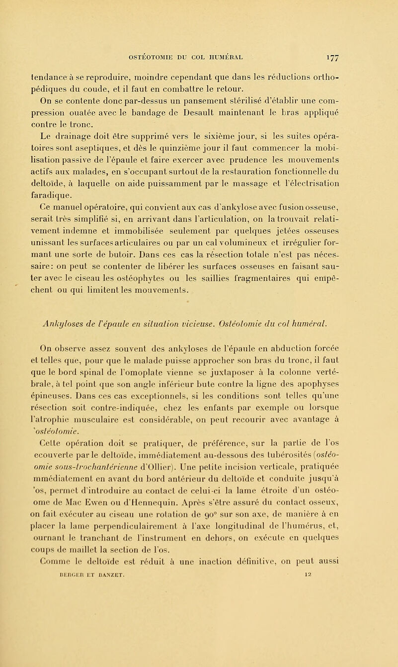 tendance à se reproduire, moindre cependant que dans les réductions ortho- pédiques du coude, et il faut en combattre le retour. On se contente donc par-dessus un pansement stérilisé d'établir une com- pression ouatée avec le bandage de Desault maintenant le bras appliqué contre le tronc. Le drainage doit être supprimé vers le sixième jour, si les suites opéra- toires sont aseptiques, et dès le quinzième jour il faut commencer la mobi- lisation passive de l'épaule et faire exercer avec prudence les mouvements actifs aux malades, en s'occupant surtout de la restauration fonctionnelle du deltoïde, à laquelle on aide puissamment par le massage et l'éleclrisation faradique. Ce manuel opératoire, qui convient aux cas d'ankyloseavec fusion osseuse, serait très simplifié si, en arrivant dans l'articulation, on la trouvait relati- vement indemne et immobilisée seulement par quelques jetées osseuses unissant les surfaces articulaires ou par un cal volumineux et irrégulier for- mant une sorte de butoir. Dans ces cas la résection totale n'est pas néces- saire: on peut se contenter de libérer les surfaces osseuses en faisant sau- ter avec le ciseau les ostéophytes ou les saillies fragmentaires qui empê- chent ou qui limitent les mouvements. Ankyloses de l'épaule en situation vicieuse. Ostéotomie du col humerai. On observe assez souvent des ankyloses de l'épaule en abduction forcée et telles que, pour que le malade puisse approcher son bras du tronc, il faut que le bord spinal de l'omoplate vienne se juxtaposer à la colonne verté- brale, à tel point que son angle inférieur bute contre la ligne des apophyses épineuses. Dans ces cas exceptionnels, si les conditions sont telles qu'une résection soit conlre-indiquée, chez les enfants par exemple ou lorsque l'atrophie musculaire est considérable, on peut recourir avec avantage à 'ostéotomie. Cette opération doit se pratiquer, de préférence, sur la partie de l'os ecouverte parle deltoïde, immédiatement au-dessous des lubérosités (ostéo- omie sous-lrochanlérienne d'Ollier). Une petite incision verticale, pratiquée mmédiatement en avant du bord antérieur du deltoïde et conduite jusqu'à 'os, permet d'introduire au contact de celui-ci la lame étroite d'un ostéo- ome de Mac Ewen ou d'Hennequin. Après s'être assuré du contact osseux, on fait exécuter au ciseau une rotation de 900 sur son axe, de manière à en placer la lame perpendiculairement à l'axe longitudinal de l'humérus, et, ournant le tranchant de l'instrument en dehors, on exécute en quelques coups de maillet la section de l'os. Comme le deltoïde est réduit à une inaction définitive, on peut aussi DEnGEtl ET I3ANZET. 12