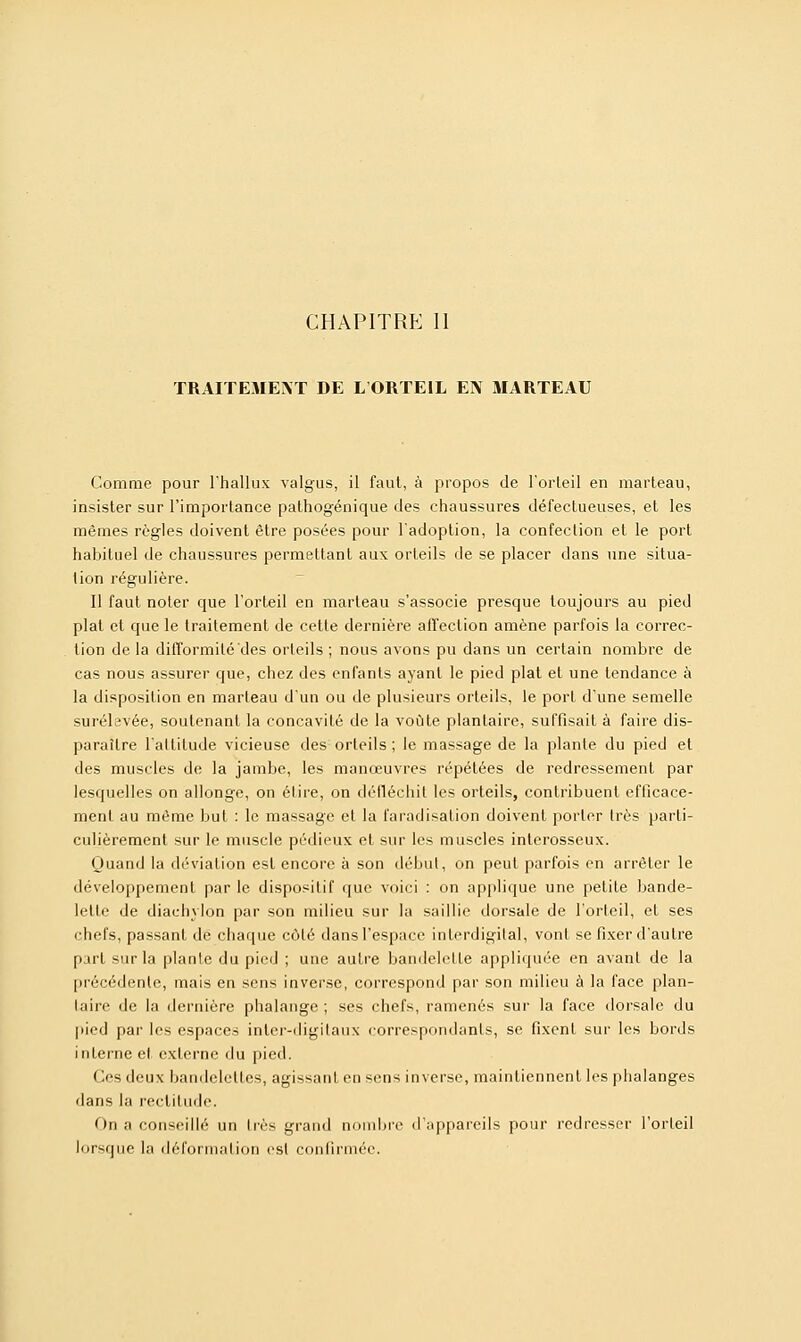 CHAPITRE II TRAITEMENT DE L'ORTEIL EN MARTEAU Comme pour l'hallux valgus, il faut, à propos de l'orteil en marteau, insister sur l'importance pathogénique des chaussures défectueuses, et les mêmes règles doivent être posées pour l'adoption, la confection et le port habituel de chaussures permettant aux orteils de se placer dans une situa- tion régulière. Il faut noter que l'orteil en marteau s'associe presque toujours au pied plat et que le traitement de cette dernière affection amène parfois la correc- tion de la difformité des orteils ; nous avons pu dans un certain nombre de cas nous assurer que, chez des enfants ayant le pied plat et une tendance à la disposition en marteau d'un ou de plusieurs orteils, le port d'une semelle surélevée, soutenant la concavité de la voûte plantaire, suffisait à faire dis- paraître l'attitude vicieuse des orteils ; le massage de la plante du pied et des muscles de la jambe, les manœuvres répétées de redressement par lesquelles on allonge, on élire, on défléchit les orteils, contribuent efficace- ment au même but : le massage et la faradisation doivent porter très parti- culièrement sur le muscle pédieux el sur les muscles interosseux. Quand la déviation est encore à son début, on peut parfois en arrêter le développement par le dispositif que voici : on applique une petite bande- lette de diachylon par son milieu sur la saillie dorsale de l'orteil, et ses chefs, passant de chaque côté dans l'espace interdigital, vont se fixer d'autre part sur la plante du pied ; une autre bandelette appliquée en avant de la précédente, mais en sens inverse, correspond par son milieu à la face plan- aire- de la dernière phalange; ses chefs, ramenés sur la face dorsale du pied par les espaces inter-digitaux correspondants, se fixent sur les bords interne et externe du pied. Ces deux bandelettes, agissant en sens inverse, maintiennent les phalanges dans la rectitude. On a conseillé un très grand nombre d'appareils pour redresser l'orteil lorsque la déformation est confirmée.