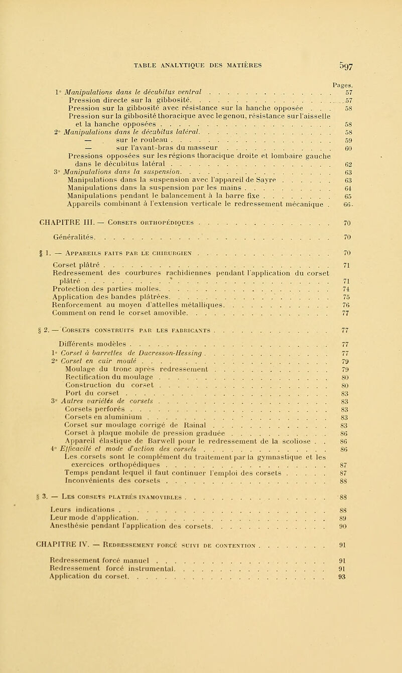 Pages. 1° Manipulations dans le décubitus ventral 57 Pression directe sur la gibbosité 57 Pression sur la gibbosité avec résistance sur la hanche opposée ... 58 Pression sur la gibbosité thoracique avec le genou, résistance sur l'aisselle et la hanche opposées 58 2° Manipulations dans le décubitus latéral 58 — sur le rouleau 59 — sur l'avant-bras du masseur 60 Pressions opposées sur les régions thoracique droite et lombaire gauche dans le décubitus latéral 62 3° Manipulations dans la suspension 63 Manipulations dans la suspension avec l'appareil de Sayre 63 Manipulations dans la suspension par les mains 64 Manipulations pendant le balancement à la barre fixe 65 Appareils combinant à l'extension verticale le redressement mécanique . 66. CHAPITRE III. — Corsets orthopédiques 70 Généralités 70 | 1. — Appareils faits par le chirurgien 70 Corset plâtré 71 Redressement des courbures rachidiennes pendant l'application du corset plâtré .* 71 Protection des parties molles 71 Application des bandes plâtrées 75 Renforcement au moyen d'attelles métalliques 76 Comment on rend le corset amovible 77 g 2. — Corsets construits par les fabricants 77 Différents modèles 77 1° Corset à barrettes de Ducresson-llessing 77 2 Corset en cuir moulé 7y Moulage du tronc après redressement 79 Rectification du moulage 80 Construction du corset 80 Port du corset 83 3Q Autres variétés de corsets 83 Corsets perforés 83 Corsets en aluminium • 83 Corset sur moulage corrigé de Rainai 83 Corset h plaque mobile de pression graduée 86 Appareil élastique de Barwell pour le redressement de la scoliose . . 86 4° E/ficacilé et mode d'action des corsets 86 Les corsets sont le complément du traitement par la gymnastique et les exercices orthopédiques 87 Temps pendant lequel il faut continuer l'emploi des corsets 87 Inconvénients des corsets 88 S 3. — Les corsets plâtrés inamovibles 88 Leurs indications 88 Leur mode d'application 89 Anesthésic pendant l'application des corsets 90 CHAPITRE IV. — Redressement forcé suivi de contention 91 Redressement forcé manuel 91 Redressement forcé instrumental 91 Application du corset 93