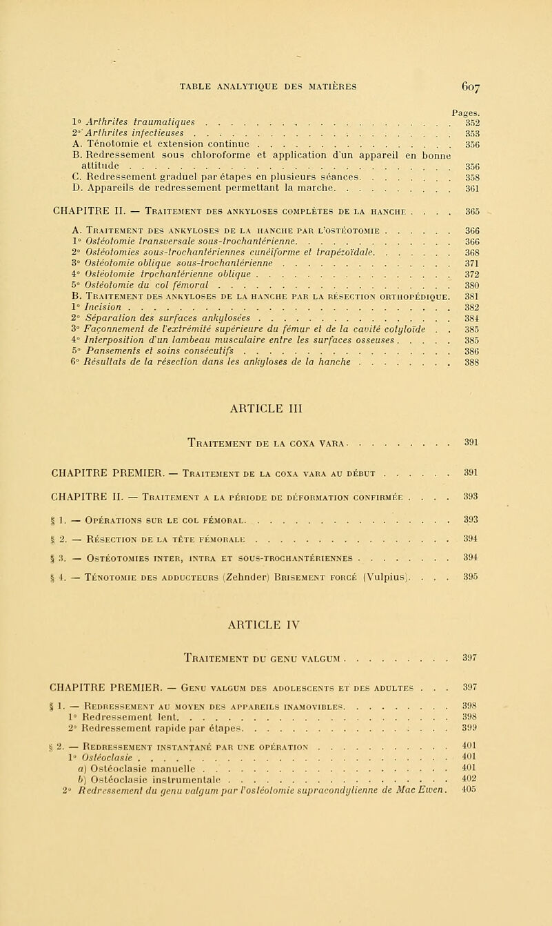 Pages. 1° Arthrites traumatiques , 352 2°'Arthrites infectieuses 353 A. Ténotomie et extension continue 356 B. Redressement sous chloroforme et application d'un appareil en bonne attitude 356 C. Redressement graduel par étapes en plusieurs séances 358 D. Appareils de redressement permettant la marche 361 CHAPITRE II. — Traitement des ankyloses complètes de i.a hanche .... 365 A. Traitement des ankyloses de la hanche par l'ostéotomie 366 1° Ostéotomie transversale sous-trochantérienne 366 2° Ostéotomies sous-lrochantériennes cunéiforme et trapézoïdale 368 3° Ostéotomie oblique sous-trochantérienne 371 4° Ostéotomie trochanlérienne oblique 372 5° Ostéotomie du col fémoral 380 B. Traitement des ankyloses de la hanche par la résection orthopédique. 381 1° Incision 382 2 Séparation des surfaces ankylosées 384 3° Façonnement de l'extrémité supérieure du fémur et de la cavité cotyloïde . . 385 4° Interposition d'un lambeau musculaire entre les surfaces osseuses 385 5° Pansements et soins consécutifs 386 6 Résultats de la résection dans les ankyloses de la hanche 388 ARTICLE III Traitement de la coxa vara 391 CHAPITRE PREMIER. — Traitement de la coxa vara au début 391 CHAPITRE II. — Traitement a la période de déformation confirmée .... 393 § 1. — Opérations sur le col fémoral 393 % 2. — résection de la tête fémorale 394 $ 3. — Ostéotomies inter, intra et sous-trochantériennes 394 § I. — Ténotomie des adducteurs (Zehnder) Brisement forcé (Vulpiusj. . . . 395 ARTICLE IV Traitement du genu valgum 397 CHAPITRE PREMIER. — Genu valgum des adolescents et des adultes ... 397 S 1. — Redressement au moyen des appareils inamovibles 398 1 Redressement lent 398 2° Redressement rapide par étapes 399 S 2. — Redressement instantané par une opération 401 1 Osléoclasie 401 a) Ostéoclasie manuelle 401 6) Osléoclasie instrumentale 402 2 Redressement du genu valgum par l'osléolomie supracondylienne de Mac Ewen. 405