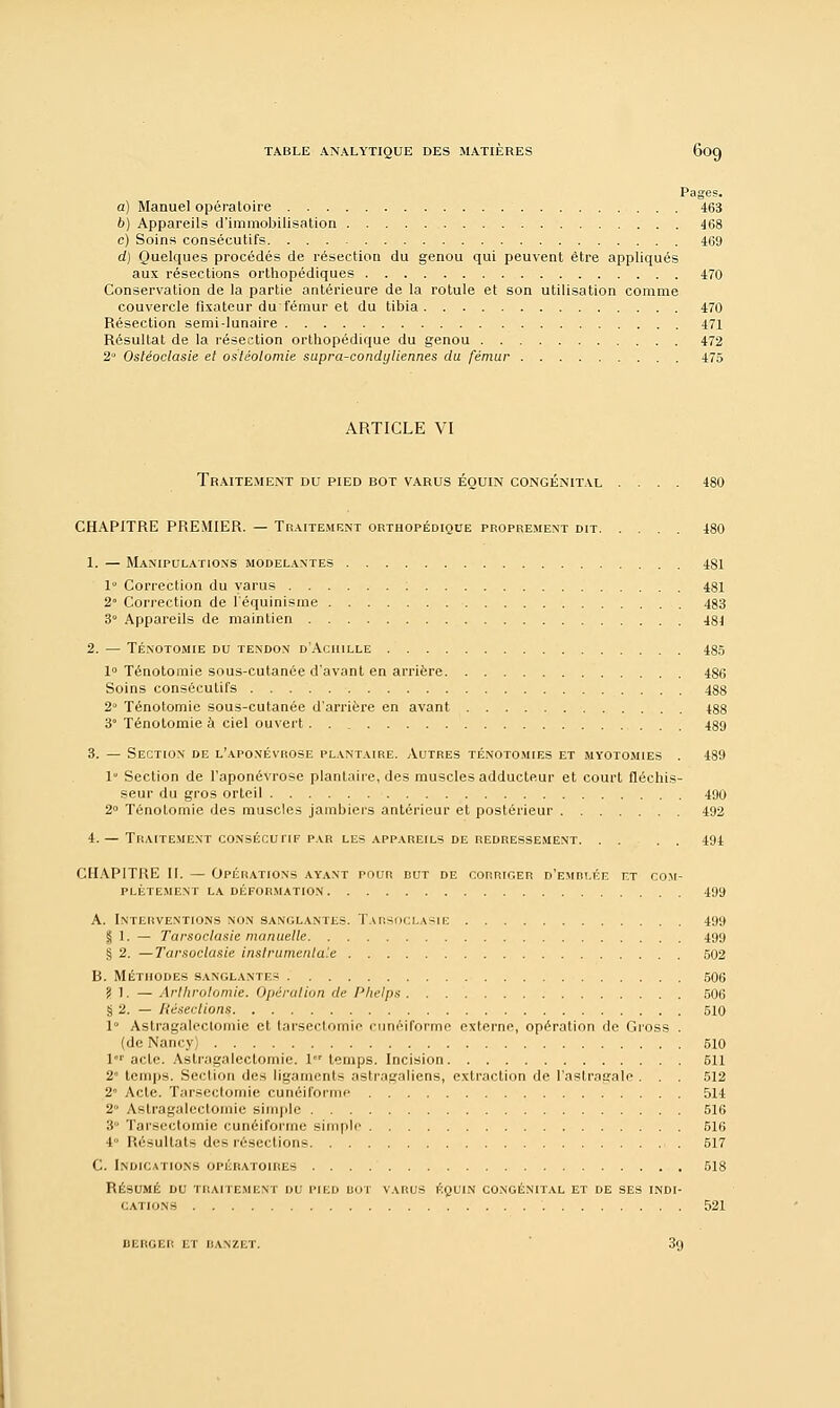 Pages. a) Manuel opératoire 463 b) Appareils d'immobilisation 468 c) Soins consécutifs 469 d) Quelques procédés de résection du genou qui peuvent être appliqués aux résections orthopédiques 470 Conservation de la partie antérieure de la rotule et son utilisation comme couvercle fixateur du fémur et du tibia 470 Résection semi-lunaire 471 Résultat de la résection orthopédique du genou 472 2° Ostéoclasie et ostéotomie supra-condyliennes du fémur 475 ARTICLE VI Traitement du pied bot varus éouin congénital .... 480 CHAPITRE PREMIER. — Traitement orthopédique proprement dit 480 1. — Manipulations modelantes 481 1° Correction du varus 481 2 Correction de l'équinisme 483 3° Appareils de maintien 48J 2. — Ténotomie du tendon d'Achille 485 1° Ténotomie sous-cutanée d'avant en arrière 486 Soins consécutifs 488 2 Ténotomie sous-cutanée d'arrière en avant 488 3 Ténotomie à ciel ouvert. 489 3. — Section de l'aponévrose plantaire. Autres ténotomies et myotomies . 489 1 Section de l'aponévrose plantaire, des muscles adducteur et court fléchis- seur du gros orteil 490 2° Ténotomie des muscles jambiers antérieur et postérieur 492 4.— Traitement consécuitf par les appareils de redressement. . . . . 494 CHAPITRE II. — Opérations ayant pour dut de corriger d'emrt.ée et com- plètement la déformation 499 A. Interventions non sanglantes. Tarsoclasie 499 | 1. — Tarsoclasie manuelle 499 § 2. —Tarsoclasie instrumentale 502 B. MÉTHODES SANGLANTES 506 ? 1. — Arlhrolomie. Opération de Phelps 506 § 2. — Résections 510 1° Astragaleclomic et tarsectomie cunéiforme externe, opération de Gross . (de Nancy) 510 lr acte. Astragalectomie. 1 temps. Incision 511 2 temps. Section des ligaments astragaliens, extraction de l'astragale . . . 512 2° Acte. Tarsectomie cunéiforme 514 2 Astragalectomie simple 516 3° Tarsectomie cunéiforme simple 516 4 Résultats des résections 517 C. Indications opératoires 518 RÉSUMÉ DU TRAITEMENT DU PIED DOT VARUS ÉQUIN CONGÉNITAL ET DE SES INDI- CATIONS 521 BERGER ET ISANZET. 39