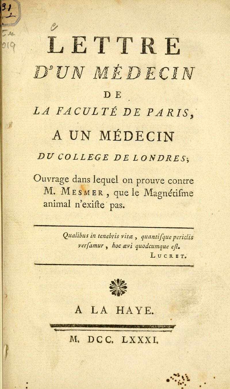 7/ ^ rw\ E B'VN MÊ^^^^^ U SLk^I D E LA FACULTÉ DE PARIS, A UN MÉDECIN DU COLLEGE DE LONDRES^ Ouvrage dans lequel on prouve contre M. Mesmer, que le Magnétifme animal n'exifte pas. Qualibus in tenebris vïtct, quantifque feridis yerfamur , hoc œvi quodcumque eft» L u c R E T. A LA HAYE. M. DCC. LXXXI.