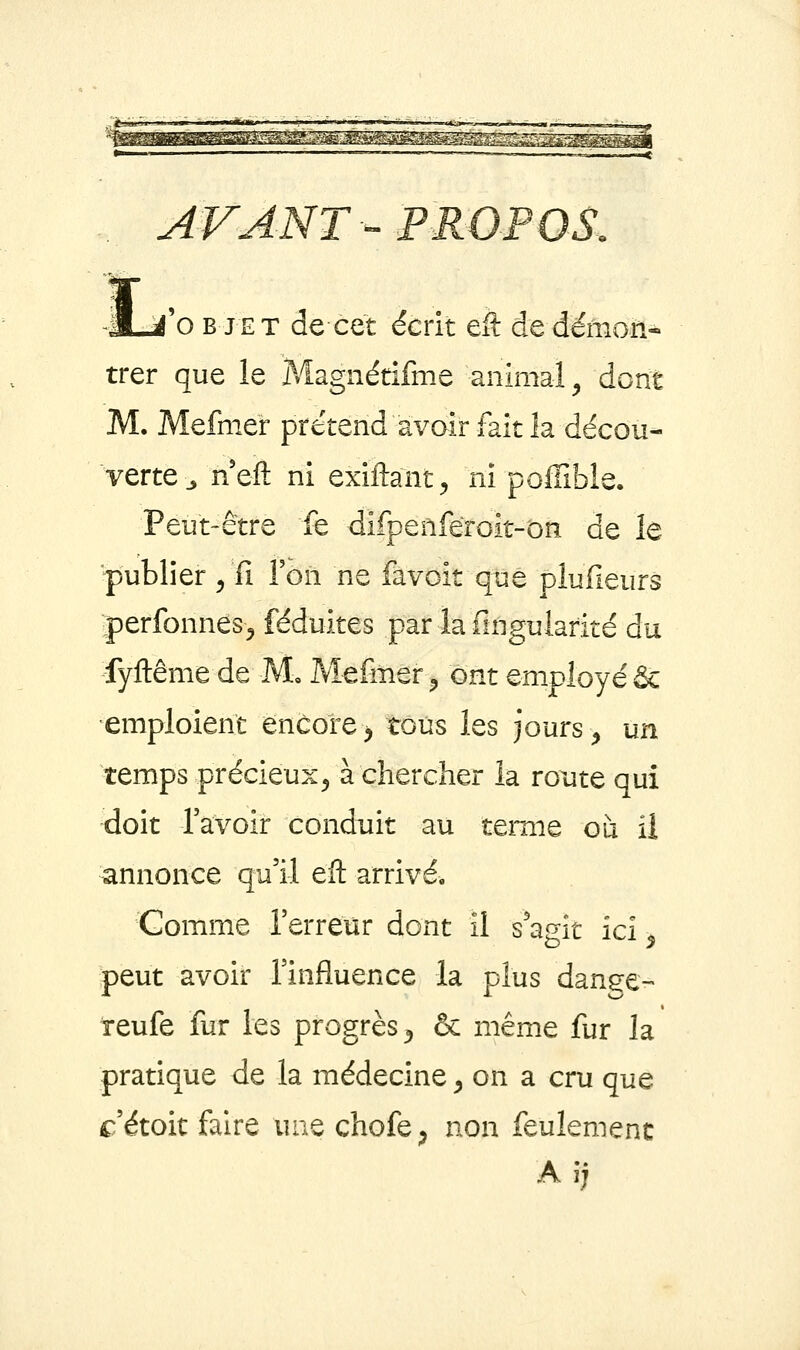 fo B JET de cet écrit tk de démon- trer que le Magnétifme animal^ dont M. Mefmer prétend avoir fait la décou- verte jneft ni exiftant^ ni poffible. Peut-être fe difpenfeToit-on de le publier ^ fi l'on ne favoit que plufieurs jerlbnnes^ iéduites par la fingulafité du fyftême de M» Mefmer^ ont employé & emploient encore ^ tous les jours ^ un temps précieux^ à chercher la route qui doit l'avoir conduit au ternie où ii annonce qu'il efl: arrivé. Gomme l'erreur dont il s'agit ici ^ peut avoir l'influence la plus danse- teufe fur les progrès ^ & même fur la pratique de la médecine ^ on a cru que c'étoit faire une chofe^ non feulement A ij