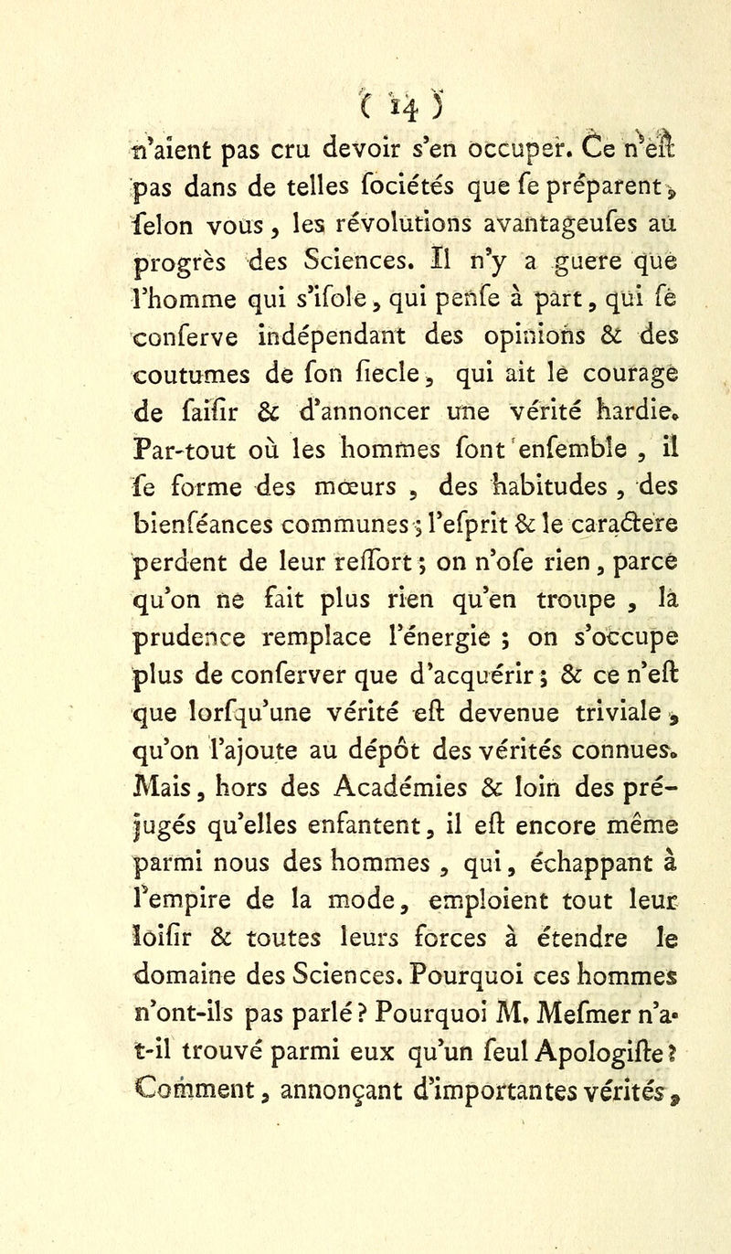 '( '4 )■ tiraient pas cru devoir s'en occuper. Ce nVft pas dans de telles fociétés que fe préparent > félon vous, les révolutions avantageufes au progrès des Sciences. Il n'y a gaere que rhomme qui s'ifole, qui penfe à part, qui fé conferve indépendant des opinions & des coutumes de fon fiecle^ qui ait le courage de faifir & d'annoncer une vérité hardie» Par-tout où les hommes font enfemble , il fe forme des mœurs , des habitudes , des bienféances communes ; l'efprit ^ le caradére perdent de leur refTort; on n'ofe rien, parce qu'on ne fait plus rien qu'en troupe , là prudence remplace l'énergie ; on s'occupe plus de conferver que d'acquérir ; de ce n'eft que lorfqu'une vérité eft devenue triviale , qu'on l'ajoute au dépôt des vérités connues^ Mais 3 hors des Académies & loin des pré- jugés qu'elles enfantent, il eft encore même parmi nous des hommes , qui, échappant à fempire de la mode, emploient tout leur îôifir & toutes leurs forces à étendre le domaine des Sciences. Pourquoi ces hommes n'ont-ils pas parlé ? Pourquoi M. Mefmer n'a- t-il trouvé parmi eux qu'un feul Apologifte ? Comment, annonçant d'importantes vérités.