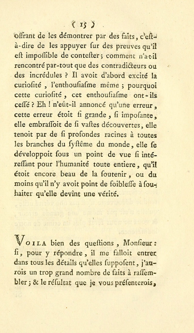 offrant de les démontrer par des faits, c^eft-' à-dire de les appuyer fur dQs preuves qu'iî eft impofîible decontefter; comment n'a-t-il rencontré par-tout que des contradideurs ou dQS incrédules ? Il avoit d'abord excité la curiofité , l'enthoufiafine même ; pourquoi cette curiofité, cet enthoufiafme ont-ils cefTé ? Eh ! n'eût-il annoncé qu'une erreur , cette erreur étoît iî grande , fî impofante, elle embrafToit de fî vafles découvertes, elle tenoit par de fî profondes racines à toutes les branches du fyflême du monde, elle fe développoit fous un point de vue fî inté- refTant pour l'humanité toute entière, qu'il étoit encore beau de la foutenir , ou du moins qu'il n'y avoit point de foiblefTe à fou-5 haiter qu'elle devînt une vérité. VOILA bien des queflions , Monfîeur s fi, pour y répondre 5 il me falloit entrée dans tous les détails quelles fuppofent, j'au- rois un trop grand nom.bre de faits à rafTem- bler 3 & le réfultat que je vouspréfenterois.