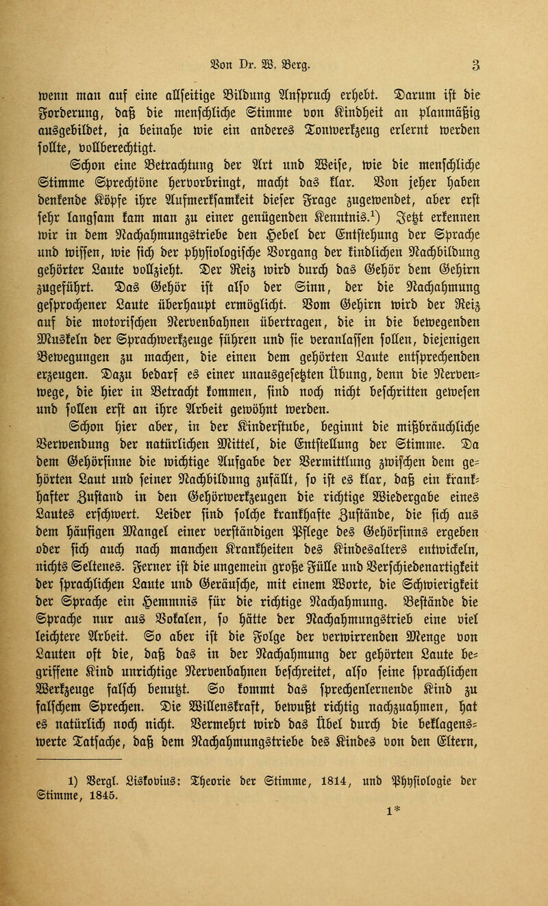 ioenn nton auf eine aUfeitige SSilbuitg Stnfprud^ txfftbt S)arunt ift bte gorberuttg, ba^ bie tnettfc^ücl^e ©timnte tion ^inb^eit an ^lanmö^ig au^geBilbet, ja beina'^e tüie ein anbereg ^ontüerfjeug erlernt h)erben fonte, bottfierec^tigt. @d^on eine S3etrac^tnng ber Strt unb Söeife, ttiie bte menfc^Hc^e Stimme «S^rec^töne l^erüorBringt, mac^t ta^ tiax. SSon jel^er l^aBen ben!enbc ^ö|)fe il^re Slufmer^famfeit biefer Srage gugehjenbet, aBer erft fel^r langfam !am man p einer genügenben ^enntni§.^) Se^t ernennen n}ir in htm SfJad^al^munggtrieBe ben §e6et ber ©ntfte^ung ber (S^rod^e unb hjiffen, toie fid^ ber ^^^fiologifd^e S5organg ber finbticEien Sfiad^bilbung geprter Soute öottgiel^t. S)er SReij iüixh hnvä) ba§ (S>zf)öx bem ©efiirn pgefül^rt. So§ @e{|ör ift alfo ber ©inn, ber bie 9^a(^o^mung gef|}ro(^encr Saute üöcr:^ou:|)t ermöglicht. SSom diel^irn h)irb ber 0leij auf bie motorifc^en 9Zerüen6aIjnen übertragen, bie in bie fiemegenben 9Jlu§!e(n ber <S^rac^n)er!äeuge führen unb fie beronloffen foHen, biejenigen 95eh)egungen gu mad^en, bie einen bem gel^örten Saute cntf|)rec^cnben erzeugen. Saju Bebarf e§ einer unau§gefe|ten Übung, benn bie ^Jleröen* njege, bie ^ier in SSetrac^t !ommen, finb noc^ nic^t Befd^ritten geiüefen unb füllen erft an il^re Slrbeit getoöl^nt ttJerben. ©d^on :^ier aber, in ber ^nberftube, beginnt bie mi^bräud^Iid^e SSerloenbung ber nctürtid^en Spflittel, bie ©ntftettung ber (Stimme. ®a bem ÖJeprfinne bie mid^tige Slufgabe ber SSermittlung gteifc^en bem ge= prten Saut unb feiner S^ad^bilbung äuföllt, fo ift e§ flar, ha'^ ein franfs l^after 3«f*oiib in ben (^eprtüerfäeugen bie rid^tige SSiebergabe eine§ Sauteg erfd^mert. Seiber finb fold^c franf^afte ßuftcinbe, bie fid^ au§ bem l^äufigen 3Dtanget einer üerftänbigen Pflege be§ ßJel^örfinnS ergeben ober fid^ aud^ na<^ mand^en Brautzeiten be§ Binbe§aÜer§ entmideln, nichts @ettene§. ^tXMx ift bie ungemein gro^e gütte unb SSerfd^iebenartigfeit ber f^jrad^Iid^en Saute unb ^eräufd^e, mit einem SSorte, bie @d^tt)ierig!eit ber ©iirad^e ein §emmni§ für bie rid^tige S^ad^a^mung. SBcftänbe bie ©^rad^e nur au§ SSofalen, fo ptte ber 9^ad§af)mung§trieb eine oiet leid^tere 3trbeit. ©o aber ift bie ?5oIge ber üermirrenben SJlenge bon Sauten oft bie, ha^ \)a§ in ber SJad^al^mung ber gehörten Saute be* griffene Binb unrid^tige S^leröenbal^nen befd^reitet, alfo feine f^rad^Iid^en SBer!äeuge falfc^ benu|t. ©o fommt ha^ fi^red^enternenbe Binb ju falfd^em ©prec^en. SDie SBiUenSfraft, bemüht rid^tig na^gua^men, t)ot e0 natürtid^ nod^ nic^t. SSermel^rt toirb ha§ Übel burd^ bie be!(agen§; merte Xatfac^c, ba§ bem S^iod^al^mungStriebc be§ BinbeS bon ben (SItern, 1) aSergl. äi§totm§: SE^eorie ber ©timme, 1814, unb ^^t)ftoIogie ber «Stimme, 1845. 1*