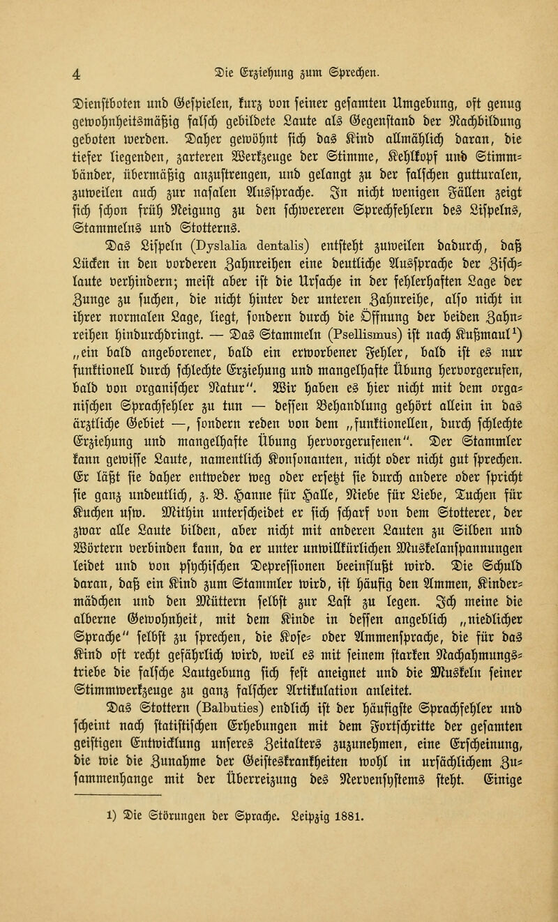©tenftboten ixnb ©efptelen, fur^ öon jetner gefantten Umgebung, oft genug getüoi)nf)ett§mä^tg fotj^ gefitlbete Saute d§ ©egenftanb ber ^aä)UihmQ geboten toerben. S)a!^er getoö^nt ftd^ \)a§ ^inb attmä^ilid^ baron, bic tiefer liegenben, gorteren Sßer!äeuge ber (Stimme, ^e^Ifo^f unb @timm= bänber, übermäßig onsuftrengeu, unb gelangt gu ber fatfc^en gutturalen, §utt)eiten aud^ jur najalen 3tu§f:prac^e. ^n nid^t toenigen gätten geigt fid^ f(^on frü^ S^leigung ju ben fd^toerereu <Sprec^fe{)tern be§ Sifpeln§, @tammetn§ unb (StotternS. S)a§ ßif^eln (Dyslalia dentalis) entfte{)t gutoeiten baburd^, ha^ Süden in ben üorberen B^lnreil^en eine beutüdfie 2lu§f^rad^e ber 3if<^* taute öerl^inberu; meift aber ift bie Urfad^e in ber fel^Ier^aften Sage ber 3unge §u fud^en, bie nidfit l^inter ber unteren Qa^nx^ii)^, alfo nid^t in if)rer normalen Sage, liegt, fonbern burd^ bie Öffnung ber beiben Bo^n* reil^en pnburd^bringt. — S)a§ ©tammeln (Psellismus) ift nad^ ^u^mout^) „ein balb angeborener, haih ein ertoorbener gel^Ier, balb ift e§ nur funftioneß burd^ fd^led^te ©rgietiung unb mangelf)afte Übung fierüorgerufen, balh üon orgonifd^er S^latur. SSir l^aben e§ t)ier nid£)t mit bem orga* nifrfien (S|3rad£)fe^Ier ju tun — beffen SSetianbtung gel^ört allein in ha^ ärgtlid^e (Gebiet —, fonbern reben öon bem „funftionetten, burd^ fd^Iei^te ©rgie^ung unb mangelhafte Übung ^eröorgerufenen. S)er Stammler !ann gemiffe Saute, namentlid^ ^onfonanten, nid^t ober nid^t gut fpred^en. ®r lö^t fie bafier entmeber meg ober erfe|t fie burd^ anbere ober fprid^t fie gang unbeuttid^, 5. 35. §anne für §alle, 9'liebe für Siebe, Xud^en für ^udfien uftü. SJiit^in unterfd^eibet er fid^ fc^arf öon bem (Stotterer, ber gföar alle Saute bilben, ober nid^t mit anberen Souten gu Silben unb SSörtern öerbinben fann, \)a er unter unmiHfürlirfien aJinSfelanfpannungen leibet unb öon :^ft)d£)ifd^en ©e^jreffionen beeinf(u|t mirb. S)ie ©d^ulb baran, hal^ ein ^inb gum Stammler mirb, ift pufig ben Slmmen, ^inber= mäbdEien unb ben SJJüttern felbft jur Saft p legen, ^ä) meine bie otberne Q^tWo^n^tit, mit bem ^inbe in beffen angeblid^ „nieblid^er ^pxa^t felbft äu fpred^en, bie ^ofe^ ober 2lmmenfprad^e, bie für bo§ ^inb oft rec^t gefäl^rüd^ mirb, toeit e§ mit feinem ftar!en $yiad^a|mung§* triebe bie falfdfie Sautgebung fid^ feft aneignet unb bie 9Ku§!eIn feiner StimmioerJjeuge ju ganj falfd^er Slrtüutation anteitet. S)a§ Stottern (Balbuties) enblid^ ift ber l^öufigfte Sprad^fe^ter unb f^eint nad^ ftatiftif(|en (Srl^ebungen mit bem gortfd^ritte ber gefamtcn geiftigen ©ntmidflung unfere§ ßeitalterS psune^men, eine ©rfd^einung, bie mic bie Buno^me ber ßJeifteifranf^eiten mot)! in urfäc^Ii^em Bu* fammenl^ange mit ber Überreizung be§ S^erüenf^ftem^ fte|t. ©inige 1) ®te (Störungen ber (S^rad^e. Sei^aig 1881.
