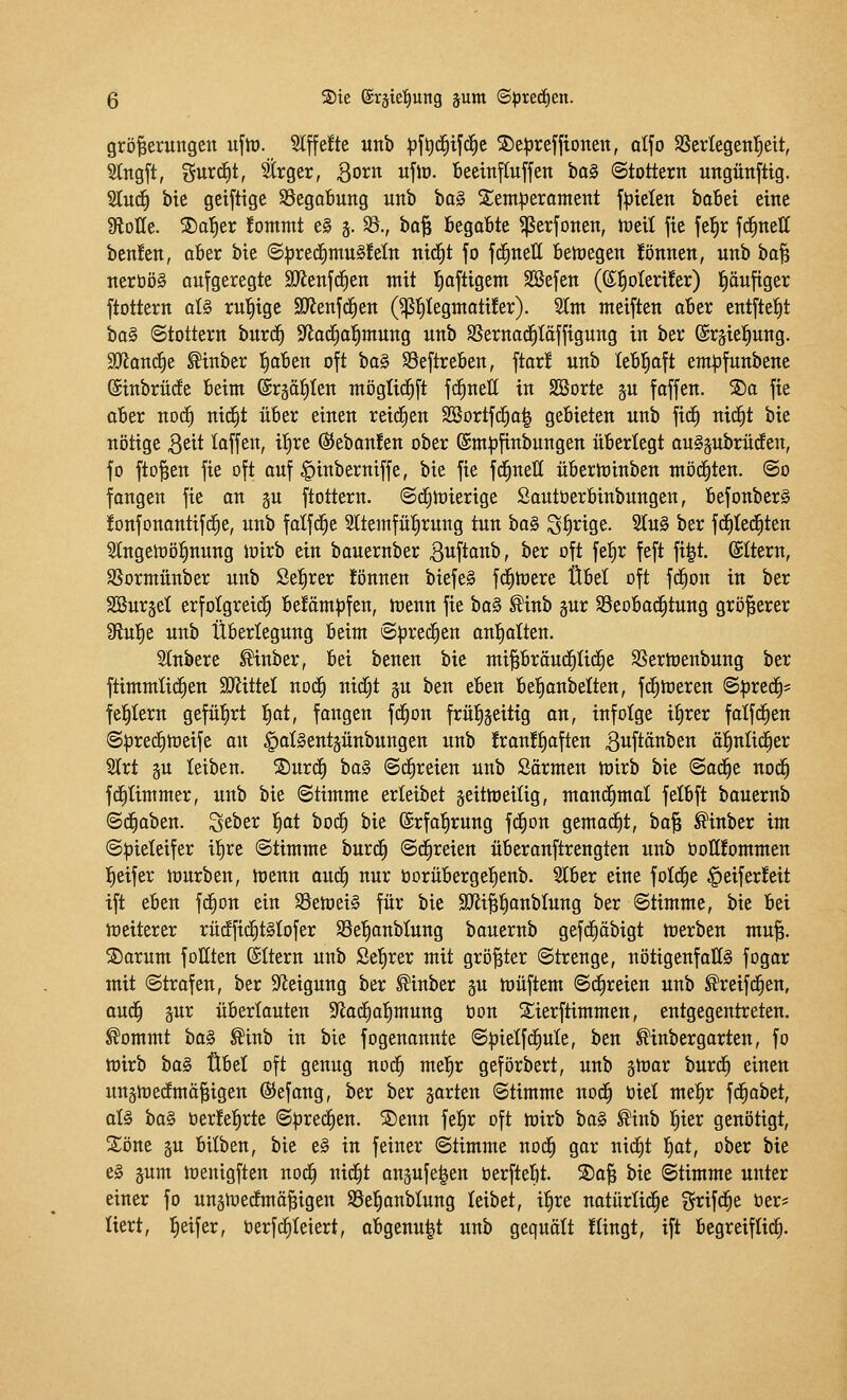 grö^erungeit uftü. Slffefte unb ^f^dfiifd^e 2)e|3refftonett, olfo SScrlegen^eit, 3lngft, gurcfit, Strger, Born ufio. Beeinfluffen ba§ Stottern ungünftig. 2lu(^ bie gcifttge S3cga6ung unb ha§i Ztmptxarmnt fluteten bobei eine Spotte. 2)o|er fontntt eg j. $8., bo^ Begobte ^erfonen, tüdl fie fel^r fc^nett ben!en, ober bie @^rec^mu§!eln ni^t fo fd^nett belegen !önnen, unb bo| nert)ö§ aufgeregte SJienfd^en mit l^oftigem Söefen (®f)Dieri!er) läufiger ftottern al§ ruhige SJJenfd^en (^f)Iegntoti!er). SIm meiften aber entfielt ha§ (Stottern burd§ S^ad^o^mung unb SSernac^Iäffigung in ber ©rsie^ung. 9}ianc|e Sinber 'i)aUn oft ta§ SSeftreben, ftar! unb lebhaft em^funbene (Sinbrüde beim ©rgotiten mögti(f)ft fc^nell in SCßorte ju faffen. 2)a fie aber noc^ nid^t über einen reidEien SBortfd§a| gebieten unb fic^ nic^t bie nötige Qdt loffen, ilf)re ß5eban!en ober (Sm^^finbungen überlegt auSpbrüden, fo fto^en fie oft auf |)inberniffe, bie fie fd^neU überminben möd^ten. @o fengen fie an §u ftottern. ©ifitüierige Sautüerbinbungen, befonberS ionfonantifrfie, unb folfd^e Sltemfü^rung tun ha§ S^rige. 2tu§ ber fd^tedEiten 2lngett)öl§nung ioirb ein bouernber 3uftanb, ber oft fel^r feft fi|t. ©Item, SSormünber unb Se^rer !önnen biefe§ fd^mere Übet oft f(^on in ber SBursel erfotgreid^ be!äm|)fen, menn fie ta^ ®inb pr ©eobad^tung größerer Üiul^e unb Überlegung beim Spre^en onl^olten. Slnbere ^inber, bei benen bie mipröud^tid^e SSermenbung ber ftimmlid^en SJiittel nod^ uidC;t %u ben eben bel^onbelten, fc^meren ©pred^s festem gefü'^rt !£)at, fongen ft^on frül^geitig on, infolge itirer fatfc^en @|3re(f)tüeife on ^otSentjünbungen unb !ran!t)often 3«ftftnben ö|nli(^er 5lrt §u leiben. S)urc£) ba§ ©freien unb Sörmen mirb bie ©od^e nod^ fd^Iimmer, unb bie Stimme erleibet jeitmeiüg, mond^mol felbft bouernb ©droben, ^thtx ^t bod^ bie ©rfofirung fd^on gemod^t, bo^ ^inber im Spieleifer itire Stimme burd^ Schreien überonftrengten unb öollfommen l^eifer würben, menn oud^ nur oorüberge^ienb. Slber eine fotd^e |)eifer!eit tft eben fcEion ein S5etoei§ für bie 9JJi||anbIung ber Stimme, bie bei meiterer rüc^fic£)t§Iofer Se^onblung bauernb gefc^äbigt tüerbeu mu^. S)arum foKten ©ttern unb Seigrer mit gröltet Strenge, uötigenfoKS fogar mit Strofen, ber Steigung ber ^inber gu h)üftem Schreien unb ^reifd^en, aud§ pr überlauten Sfiod^ol^mung öon 2;ierftimmen, entgegentreten, ^ommt ha§ ^inb in bie fogenannte Spielfd^ule, ben ^inbergorten, fo mirb bo§ Übel oft genug nod^ mel^r geförbert, unb gntor burdf) einen un§n)e(fmä^igen @efang, ber ber garten Stimme nod^ öiet met)r fd^obet, oI§ ha^ berfe^rte Spred^en. SDenn fe^r oft mirb bo§ ^inb |ier genötigt, Söne äu bitben, bie e§ in feiner Stimme noc^ gar nict)t l^ot, ober bie e§ äum loenigften nod^ nid^t anjufelen Oerftebt. S)o§ bie Stimme unter einer fo uuätoedfmä^igen SSel^oublung leibet, itire notürlid^e %xi\ä)t ber* liert, l^eifer, berfd^Ieiert, obgenu|t unb gequölt !Iingt, ift begreiflidf;.