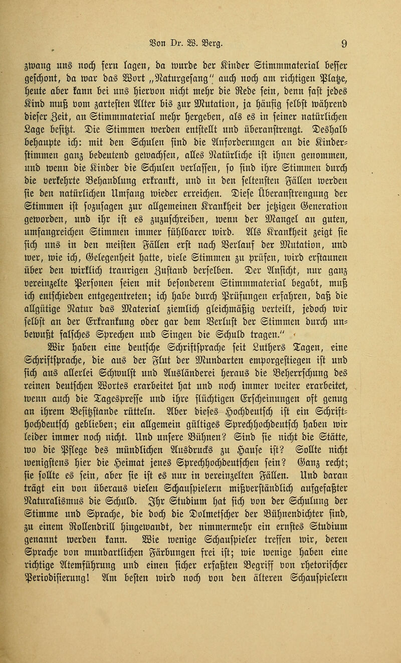 ätoang un§ no(^ fern lagen, ba tourbc ber ^tnber ©tttttntmateriat Beffer gefd^ont, bo toar ba§ SBort „S^laturgefong ouc| noc^ am richtigen ^to|c, l^eute aSer fann Bei un§ l^teröon nicfit nte^r bie Sftebe fein, benn foft iebe§ ^inb tttu^ tiom jarteften Sllter 6t§ gur SJJutatton, ja ^äuftg felbft irä^renb btefer ^eit, on ©timmmoteriai rmf)x l^ergeften, aU e§ in feiner notürlicfien Sage 6efi|t. S)ie Stimmen Jtjerben entftellt unb üBeranftrengt. S)e§^oIb öef)au|3te it^: mit htn Sehnten finb bie Stnforberungen an bie ^inber= ftimmen gon^ öebentenb geföad^fen, aüeg S^atürlid^e ift il^nen genommen, nnb tt)enn bie ^inber bie ©d^nlen üerlaffen, fo finb ifire Stimmen bnrc^ bie öerJel^rte S5ei)anbtnng erfranü, nnb in ben feltenften gäKen Serben fie ben notnrIic§en Umfang tüieber erreichen. S)iefe ÜBeranftrengung ber Stimmen ift fognfagen gur ollgemeinen ^ranf^eit ber je^igen ©eneration getnorben, nnb il^r ift e§ gn^nf(greiften, tüenn ber SJiangel an gnten, umfangreid^en Stimmen immer fül^Iborer tüirb. 2Ifö ^ran!f)eit geigt fie fid^ un§ in ben meiften gällen erft nad^ SSerlauf ber StRutation, unb toer, mie iä), ©elegenl^eit !^otte, biete Stimmen gn :prüfen, U)irb erftounen über ben toirüid^ tronrigen 3uft<J^^ berfelben. S)er 2lnfid§t, nur gang öereingelte ^erfonen feien mit befonberem Stimmmaterial begabt, mu^ id^ entfd^ieben entgegentreten; id^ ^abe burd^ Prüfungen erfatiren, \)a'^ bie oHgütige Statur ha^ aJiateriat giemlid^ gteid^mö^ig tierteilt, jebod^ h)ir felbft an ber (Srfranfung ober gor bem SSerluft ber Stimmen bnri^ un* betonet falfd^eS S|3re^en unb Singen bie Sd^ulb tragen. < SBir {)oben eine beutfd^e Sd^riftf^rod^e feit 2ut]^er§ S^ogen, «ine Sc^riftf:prad§e, bie au§ ber g(ut ber aJiunborten em|3orgeftiegen ift unb fid^ ou§ oHerlei Sdfitüulft unb 2tn§Iönberei :^erau§ bie ^el^errfd^ung be§ reinen beutftfien SBorteS erorbeitet ^at unb nod^ immer tueiter erarbeitet, menn oud§ bie 2;oge§^reffe unb i^re pdEittgen ©rfi^einungen oft genug on il^rem S3efi|ftanbe rütteln. 2lber biefcS §od^beutfd^ ift ein S^rift? ^od^beutfd^ geblieben; ein allgemein gültige^ S^red^^odEibeutfd^ fioben h)ir leiber immer nod^ uid^t. Unb unfere SSül^nen? Sinb fie nid^t bie Stätte, njo bie ^ffege be§ münblid^en 2Iu§brucf§ gu ^oufe ift? Sollte nid^t tt)enigften§ f)ier bie §eimat jenes S:predf)f)odf)beutfd^en fein? ®ang red^t; fie füllte e§ fein, ober fie ift e§ nur in öereingelten göllen. Unb boron trögt ein öon überou§ öielen Sd^anf:pielern mi^öerftönbüd^ oufgefa^ter 3^aturati§mn§ bie Sd^ulb. ^'i)x Stubium t)ot fid^ öon ber SdEiuIung ber Stimme unb S|3rad§e, bie bod^ bie SDoImetfd^er ber S3üljnenbid^ter finb, gu einem SftoIIenbritI Jiingetoonbt, ber nimmermel^r ein ernfte§ Stubium genonnt toerben fonn. SBie toenige Sd^oufpieler treffen tt)ir, bereu S^rod^e üon munborttid^en Färbungen frei ift; tüie toenige fioben eine rid^tige Sltemfül^rung unb einen fidler erfaßten SSegriff öon rl^etorifd^er ^eriobifierungl 3lm beflen toirb no^ öon ben älteren Sc^oufi^ietern