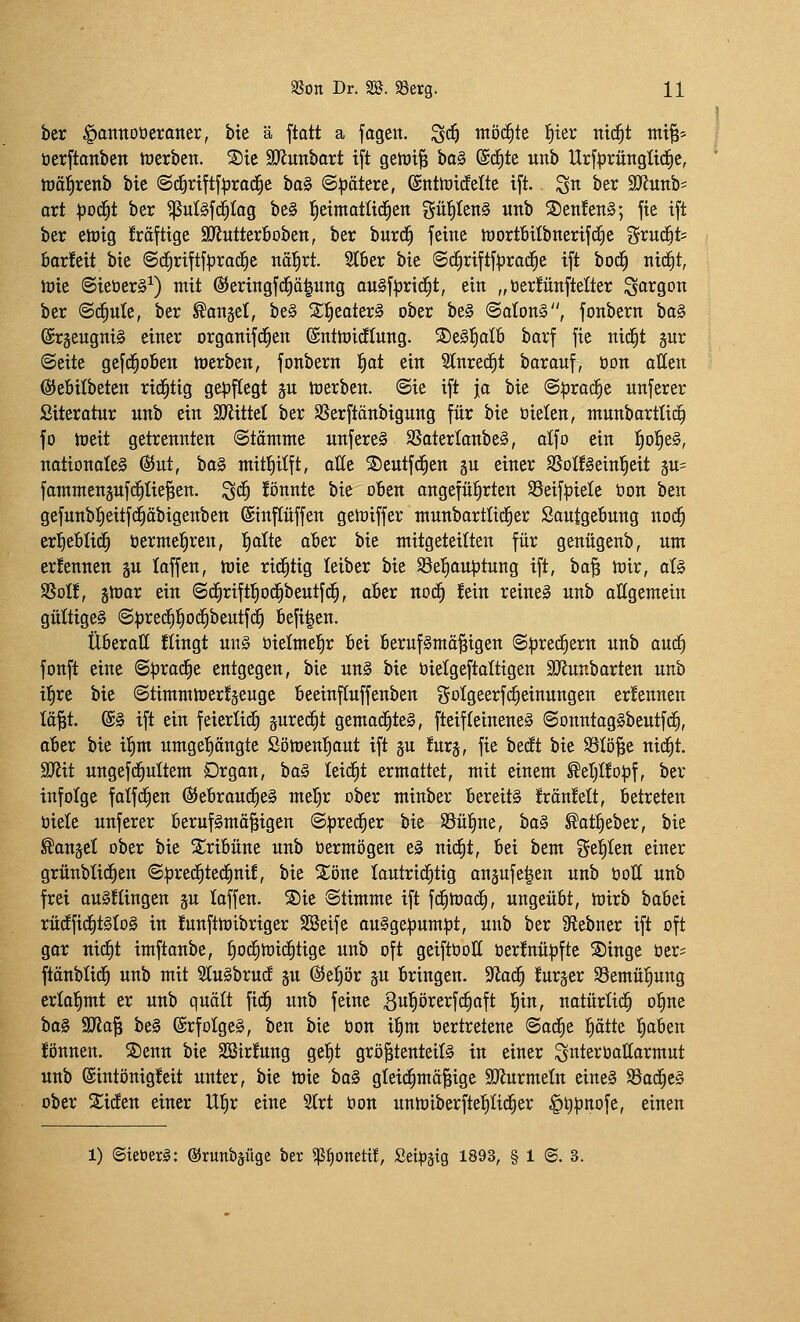 ber ^annoüeraner, bie ä ftatt a fogen. ^d^ möchte l^ier tttc^t tni^= üerftonben tücrbcn. S)ie aJJunbort ift geh)i^ bo§ (Sd^te unb Urfprünglidie, hjäJirenb bie @d§riftf^rac|e ha^ ©Rötere, @nttüicfelte ift. ^n ber Tlnnt- ort ^üc^t ber ^ui§fd^Iag be§ l^eimatlid^en gü{)Ien§ unb 5Den!en§; fie ift ber elüig fröftige S^lutterBoben, ber burd^ feine tüortftilbnerif^e ^^rud^ts borleit bie ©d^riftfprad^e näl^rt. Stber bie @c^riftf|)rad^e ift bod^ nid^t, njie @ieöer§^) mit ©eringfd^ä^ung augf^jric^t, ein „öerütnftelter Sogoon ber (Sd^ute, ber ^anjel, be§ 2;^eater§ ober be§ @aIon§, fonbern \>a^ (Sr§eugni§ einer orgonifd^en ©nttoidEIung. S)e§l^oI6 barf fie nid^t sur (Seite gefd^oben tüerben, fonbern f)at ein Stnrec^t borauf, üon otten @e6ilbeten rid^tig gepflegt ju tüerben. (Sie ift ja bie (S|)ro(^e unferer Siteratur unb ein SJiittet ber SSerftänbigung für bie bieten, ntunbarttit^ fo toeit getrennten (Stämme unfereS SSaterIanbe§, alfo ein ^ol§e§, nationales (^ut, \>a§> mittiilft, olle S)eutfd^en ju einer SSotfSeinl^eit äu= fammenjufd^Iie^en. ^c^ !önnte bie oBen ongefü^rten SSeifpiete öon ben gefunb^eitf(^äbigenben ©inftüffen getüiffer munbartlid^er Sautgebung nod^ erfieBüd^ öerme^ren, l^alte oBer bie mitgeteilten für genügenb, um erfennen 5U kffen, tt)ie rid^tig leiber bie 33e]^auptung ift, iia'^ mir, at§ SSoIf, §mar ein (Sd^riftfiod^beutfd^, aBer noc^ !ein reineS unb allgemein gültiges (Sprec^l)oc^beutfd^ 6efi|en. Überall Kingt mi§ üielmei^r Bei berufSmö^igen S|)red^ern unb aucf) fonft eine S^rad^e entgegen, bie un§ bie öielgeftaltigen SOlunbarten unb i^re bie (StimmmerJ§euge beeinftuffenben gotgeerfd^einungen ernennen lä^t. @§ ift ein feierlid) gurec^t gemachtes, fteifleinenes SonntagSbeutfi^, aber bie il^m umgetiöngte Sömen'^aut ift gu !urj, fie ttät bie SSIö^e nid^t. ajlit ungefd^ultem Drgan, ha§> leidet ermottet, mit einem ^eI)I!opf, ber infolge fatfdfien ©ebroud^eS mel^r ober minber bereits !rän!elt, betreten üiele unferer berufsmäßigen Sprecher bie S3ü|ne, boS ^ot^eber, bie Hansel ober bie S^ribüne unb öermögen eS nid^t, bei bem ?5ef)Ien einer grünblid^en (S:pred^tec£)nif, bie %'öm lautrid^tig onäufe|en unb bott unb frei ouSflingen gu loffen. S)ie Stimme ift fcfimod^, ungeübt, mirb babei rüdEfic^tStoS in !unftmibriger SSeife auSgepum|)t, unb ber 9lebner ift oft gor nidfit imftonbe, §oc^mid§tige unb oft geiftboÜ ber!nü|}fte ®inge ber- ftänbüd^ unb mit SluSbrucf gu ßJe^ör ju bringen, ^a^ furger S3emü!^ung erlol^mt er unb quält fid^ unb feine 3u^örerf(^aft l^in, notürtid^ o§ne baS 9J?o| beS ©rfoIgeS, ben bie bon ilim bertretene Sod^e |ätte tioben können. ®enn bie SBirfung gel)t größtenteils in einer ^nterboHarmut unb (Eintönigkeit unter, bie mie baS gleichmäßige SOiurmetn eines SSod^cS ober Sieben einer Ul^r eine 2(rt bon unmiberftel^Iid^er §t)pnofe, einen 1) ©ieöerl: ©runbäüge ber ^^onetif, Set^sig 1893, § 1 (S. 3.