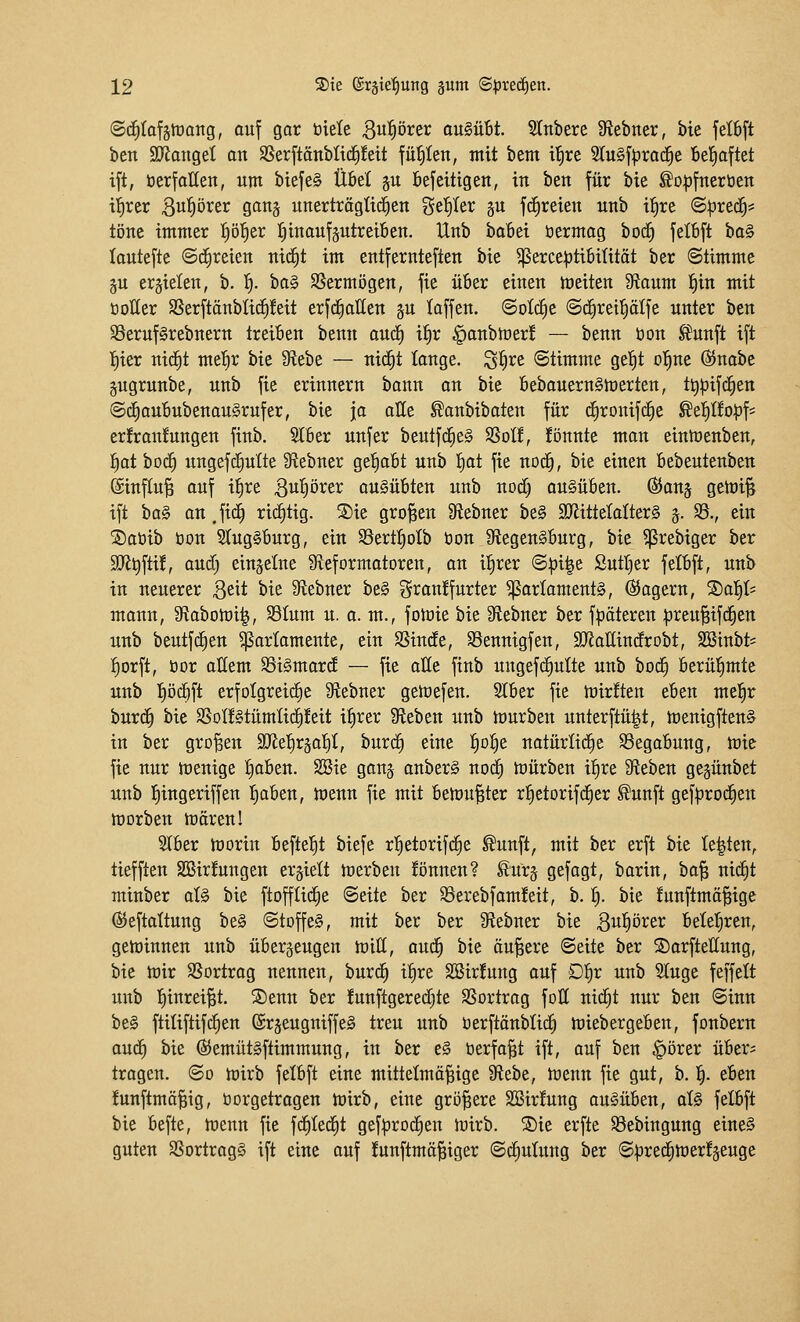 ©d^Iofstüang, auf gar biete 3w^örer ausübt. 2Inbere Sftebner, bie feI6ft ben SJlattget an Sßerftonblicfifett fügten, mit bent it)re SluSf^rac^e bel^aftet ift, öerfalleit, um biefe§ Ü&el ju öefeitigen, in ben für bie ^opfnertien if)rer 3«^örer gang unerträgtid^en get)Ier §u fc^reien unb il^re @^rec^* töne immer fjöl^er l^inauf^utreiben. Unb baßei öermag bod) felbft bo§ lautefte (Schreien ntc^t im entfernteften bie $erce:ptibi(ität ber ©timme gu erzielen, b. 1^. ta§ SSermögen, fte ü6er einen meiten 9iaum f)in mit üoller SSerftänbIi^!eit erfc^aHen p laffen. (Solche ©d^reil^älje unter ben 33eruf§rebnern treiben benn aud^ i^r ^onbmer! — benn öon ^unft ift I)ier nidC)t met)r bie 9ffebe — nicfit lange. S^ire (Stimme gel^t otine ®nabe gugrunbe, unb fie erinnern bann an bie 6ebauern§merten, ttipifd^en ©c^aububenauSrnfer, bie jo aüe ^anbibaten für cfironifc^e ^ti)itop\' erfranfungen finb. 2l6er unfer beutfd^e§ SSotf, fönnte man eintüenben, f)at boi^ ungefi^utte fRebner gel^aBt unb f)at fie noc§, bie einen Bebeutenben @inf[u^ auf ifire Biip^^ß^ ausübten unb nod) ausüben, ©anj getüi^ ift ha§ an ,ftc^ richtig. ®ie großen 9lebner be§ SJiitteMterS j. 95., ein ®atiib üon 3tug§burg, ein 93ert^oIb öon 9f{egen§burg, bie ?]3rebiger ber 9Jlt)fti!, aud) einzelne 9leformatoren, an ifirer @|3i|e Sutt)er felbft, unb in neuerer Qtit bie Sflebner be§ gran!furter Parlaments, Magern, 2)a]§t= mann, 9tabotüi^, 93Ium u. a. m., fotüie bie IRebner ber fpöteren ^jreu^tfd^en unb beutfc^en Parlamente, ein SSinde, SSennigfen, SJJaEindrobt, SBiubt* :^orft, öor allem SSiSmard — fie alle finb ungefc^utte unb bod^ Berüfimte unb l^ödift erfolgreiche 9tebner getüefen. 2l6er fie mirften eben mel^r burc§ bie SSoI!§tümIic|!eit i^rer Stieben unb hjurben unterftü|t, toenigftenS in ber großen SRe^rjal^t, burc§ eine f)Df)e natürlid^e 93egabung, mie fie nur menige tiaben. 23ie ganj onberS nod^ toürben il^re Sieben gegünbet unb l^ingeriffen l^aben, menn fie mit betou^ter rl^etorifd^er ^unft gefprod^en morben trärenl 2(ber morin befielet biefe rtietorifc^e ^unft, mit ber erft bie testen, tiefften SBir!ungen erhielt werben !önnen? ^urj gefagt, barin, ta'^ nid^t minber als bie ftofflid^e ©eite ber 95erebfam!eit, b. f). bie funftmä^ige ©eftattung beS Stoffes, mit ber ber 9f{ebner bie 3ut)örer beletjren, gewinnen unb überzeugen n)ttt, aud^ bie äußere Seite ber ©arfteUung, bie tüir SSortrag nennen, burc^ itire 2Bir!ung auf Df)v unb Sluge feffelt unb Ijinrei^t. ®enn ber funflgeredjte SSortrag foll nid^t nur ben «Sinn beS ftitiftifd^en @r§eugniffeS treu unb tierftänbtid) miebergeben, fonbern aud^ bie ßJemütSftimmung, in ber eS öerfa^t ift, auf ben ^orer übers tragen, ©o mirb felbft eine mittetmö^ige 9tebe, trenn fie gut, b. 'i). eben funftmä^ig, öorgetragen mirb, eine größere SBirfung ausüben, alS fetbft bie befte, h)enn fie fd^Ied^t gef^jrod^en luirb. SDie erfte Söebingung eineS guten SSortragS ift eine auf !unftmä§iger (Sdiutung ber @|)red^mer!äeuge