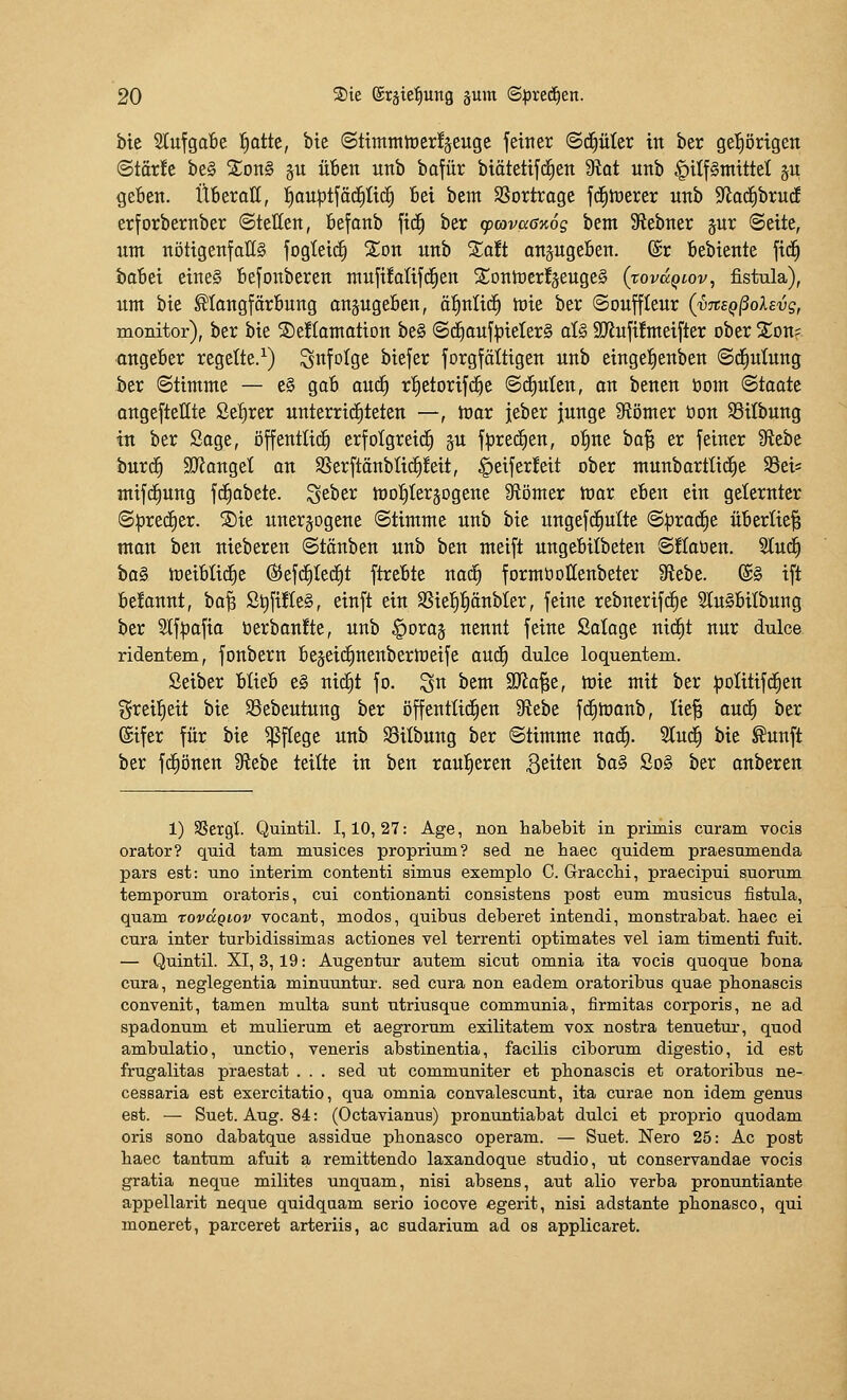 bic 5lufga6e ^atte, bte @ttmntit)er!äeuge feiner ©c^üIer in ber gel^örigen ©tör!c be§ ^onS gu üben unb bofür biätetifc^en 9tQt unb |)ilf§tntttet 5U gefien. ItBeroK, ]^ouptfäc£)üc| Bei bem SSorttoge fdiiüerer unb S^odibrud erforbernber ©teilen, befonb fic^ ber cpcovccßKog bem Siebner §ur Seite, um nötigenfalls fogteii^ Ston unb %att an^ugeBen. ®r Bebiente fid^ babei eines befonberen mufüalifd^en S;Dnn)er!äeuge§ {xovccqiov, fistula), um bie ^longfärBung ansugeBen, äf)nH(^ mie ber Souffleur (vnEQßoXevg, monitor), ber bie SeKamotion be§ «Sd^ouf^ielerg aU 9Jinfi!meifter ober Xon? angeber regelte.^) infolge biefer forgfättigen unb eingefienben ©d^ulung ber Stimme — e§ gafi anä) rt)etorifd^e Schuten, an benen tiom Staate ongefteHte Sefirer unterrichteten —, toav jeber junge Stomer öon $ßitbung in ber Sage, öffentlich erfolgreich ju fprerfien, otjue bo^ er feiner 9iebe burd^ ajJanget an $ßerftänblic§!eit, ^eiferfeit ober munbartticEie 93ei= mifd)ung fc^abete. ^eber mofileräogene 9tömer mar eben ein gelernter Sprerfier. ®ie nneräogene Stimme unb bie nngefc^ulte S^rac^e überlief man ben nieberen Stäuben unb ben meift ungebitbeteu Süaben. Sluc^ ha§ meiblid^e (S5ef(f)Ied)t ftrebte nad^ formt)oKenbeter 9iebe. @§ ift be!annt, ha^ St)fi!te§, einft ein SSie{)!^änbter, feine rebnerifrfie 2lu§bilbung ber S(f|)afia berbanüe, unb ^oraj nennt feine Salage uid^t nur dulce ridentem, fonbern bejeic^nenbermeife aud^ dulce loquentem. Seiber blieb e§ nic^t fo. S« ^^tn äJio^e, mie mit ber ^jolitif^en greil^eit bie Söebeutung ber öffentlichen 9iebe fd^monb, lie^ au^ ber (gifer für bie ^fCege unb Silbung ber Stimme nac^. 3lu(^ bie ^unft ber fc^önen Siebe teilte in ben raul^eren 3^^t^« ^o§ So§ ber anberen 1) SSergl Quintil. 1,10,27: Age, non habebit in prünis curam vocis orator? quid tarn nmsices proprium? sed ne haec quidem praesumenda pars est: uno interim contenti simus exemplo C. GraccM, praecipui suorum temporum oratoris, cui contionanti consistens post eum musicus fistula, quam rovägiov vocant, modos, quibus deberet intendi, monstrabat. haec ei cura inter turbidissimas actiones vel terrenti optimates vel iam timenti fuit. — Quintil. XI, 3,19: Augentur autem sicut omnia ita vocis quoque bona cura, neglegentia minuuntur. sed cura non eadem oratoribus quae phonascis convenit, tamen multa sunt utriusque communia, firmitas corporis, ne ad spadonum et mulierum et aegrorum exilitatem vox nostra tenuetui-, quod ambulatio, unctio, veneris abstinentia, facilis ciborum digestio, id est frugalitas praestat . . . sed ut communiter et plionascis et oratoribus ne- cessaria est exercitatio, qua omnia convalescunt, ita curae non idem genus est. — Suet. Aug. 84: (Octavianus) pronuntiabat dulci et proprio quodam oris sono dabatque assidue phonasco operam. — Suet. Nero 25: Ac post haec tantum afuit a remittendo laxandoque studio, ut conservandae vocis gratia neque milites unquam, nisi absens, aut alio verba pronuntiante appellarit neque quidqaam serio iocove egerit, nisi adstante phonasco, qui moneret, parceret arteriis, ac sudarium ad os applicaret.