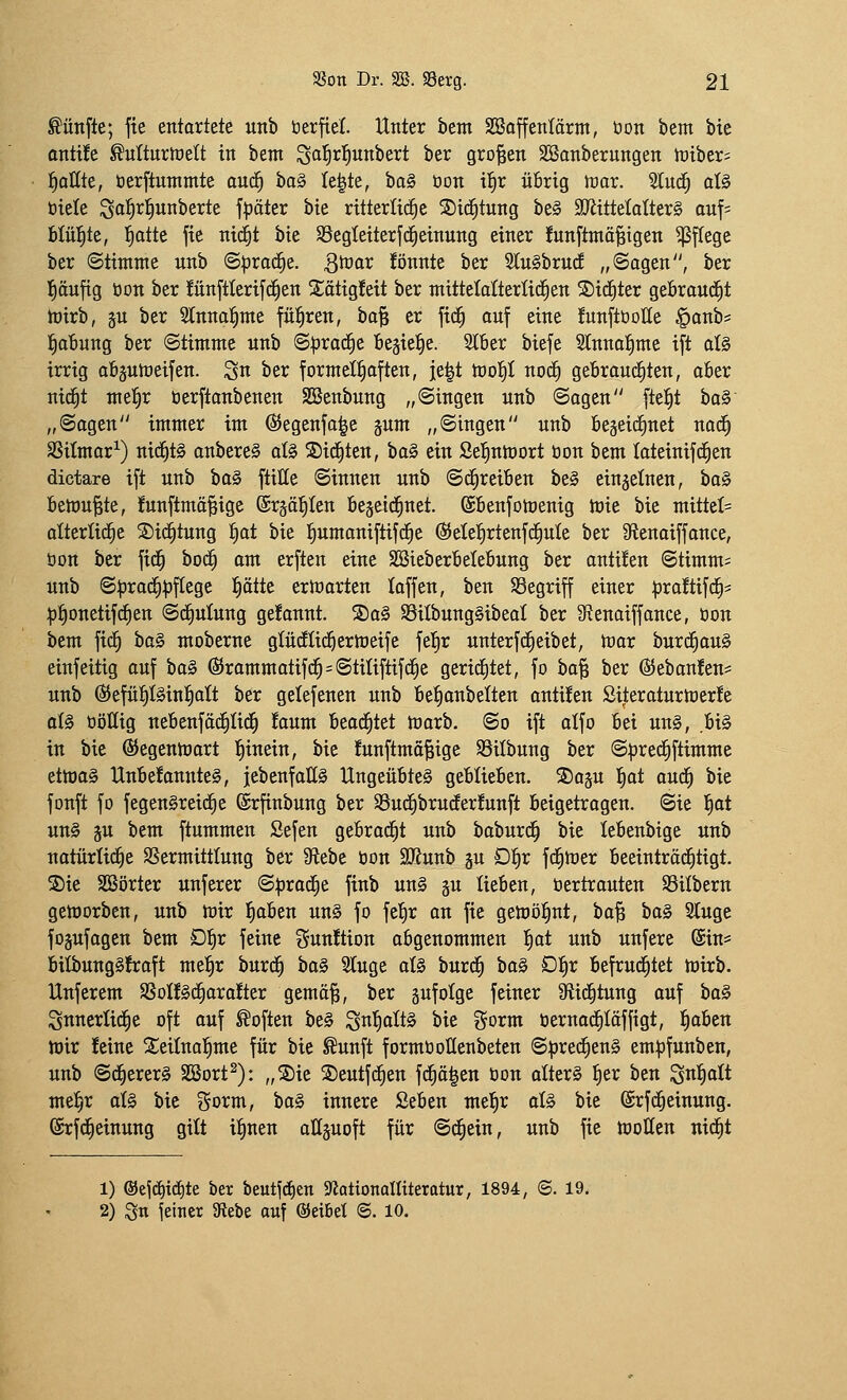 fünfte; fie entortete «tib öerfiel. Unter bem SBaffenlärm, üon bem bie ontife ^ulturtoett in bem ^a^rl^unbert ber großen Söanberungen lütber; l^allte, üerftuntmte auä) ba^ Ie|te, ba§ üon ii)x übrig tüar. iluä) al§ öiele Sal^r^unberte f^äter bie ritterliche Sid^tung be§ äRittelalterS auf; blül^tc, l^atte fie nid^t bie SSegteiterfd^einung einer Junftmä^igen ^ftege ber Stimme unb ©^roc^e. ^^^or lönnte ber SluSbrud „Sagen, ber l^äufig üon ber !ünftterifc^en 2;ätig!eit ber mittetaüerlid^en S)id§ter geöraud^t h)irb, §u ber 2lnna:^me fitl^ren, ha^ er fid^ auf eine funftüolle §anb* l^oBung ber Stimme unb S^rad^e Bejie^e. Slber biefe Slnna^me ift al§ irrig aBjutüeifen. ^n ber formelhaften, ie|t tüol^I nod^ geörau^ten, aber nid^t mel^r öerftanbenen Sßenbung „Singen unb Sagen fte^t ha^ „Sagen immer im ©egenfa^e §um „Singen unb Beseic^net nac^ SSitmar^) nid^tg anbereS aU S)id£)ten, ha^ ein Se^ntüort bon bem loteinifc^en dictare ift unb ha^ ftilte Sinnen unb Sd^reiöen be§ einzelnen, bo§ bemühte, !unftmä§ige (Srääl^Ien Besetd^net. (£6enfomenig mie bie mittet= olterüd^e ©id^tung fiat bie l^umaniftifd^e ®elei)rtenfc^ute ber 9tenaiffance, öon ber fid^ hoä) am erften eine SBieber6eIe6ung ber antuen Stimm* unb S:(3rad^:|)f[ege f)ättt ernjarten laffen, ben ^Begriff einer praltifdE)* :p^onetif(^en Schulung gelaunt. S)a§ Silbunggibeal ber 9?enaiffance, öon bem \iä) bog moberne glürflid^ermeife fel^r unterfd^eibet, mar burd^ouS einfeitig ouf bo§ (Srommotifd^^Stiliftifd^e gerirfitet, fo bo^ ber @eban!en^ unb ©efü^töinl^olt ber gelefenen unb 6e|onbeItcn antuen Siteroturmerfe ot§ oöHig nebenföc^Iid^ !aum beod^tet marb. So ift olfo bei un§, bi§ in bie ©egenmort l^inein, bie !unftmö^ige Silbung ber Spred^ftimme etmo§ UnbefonnteS, iebenfoüä Ungeübte^ geblieben, ©oäu ^t oud^ bie fonft fo fegen§rei(^e (Srfinbung ber SSud^brucfer!unft beigetragen. Sie tiot un§ ju bem ftummen Sefen gebrod^t unb boburd^ bie lebenbige unb natürliche SSermitttung ber 9fiebe öon SJJunb ju D^x fd^mer beeintröd^tigt. Sie Sßörter unferer Sprod^e finb un§ gu lieben, öertrouten SSilbern geloorben, unb mir loben un§ fo fefir an fie gemö^nt, bo^ ha§> 3tuge fojufogen bem £)^x feine gunÜion abgenommen ^at unb unfere ©n* bilbungSfroft mel^r burd^ bfl§ Singe al§ burd^ bog D'i)X befrud^tet mirb. Unferem SSoIf§d^ara!ter gemö^, ber äufotge feiner 9itd^tung auf ha§ Snnerlid^e oft auf Soften be§ ^nf)alt^ bie gorm öerna^Iöffigt, |obcn mir feine S^eilnotime für bie ^unft formöoHenbeten S:pred^en§ empfunben, unb Sd§erer§ SSort^): „S)ie Seutfd^en fd^ä|en öon altera fier ben ^u^alt mefir aU bie gorm, ba§ innere 2eben mel^r aU bie (Srfd^einung. (Srfd^einung gitt iiinen ottäuoft für Sd^ein, unb fie motten nid^t 1) ®ej^id)te ber beutfcfien «WationaHtteratur, 1894, ©. 19. 2) S« feitier SRebe ouf ©etbet ©. 10.