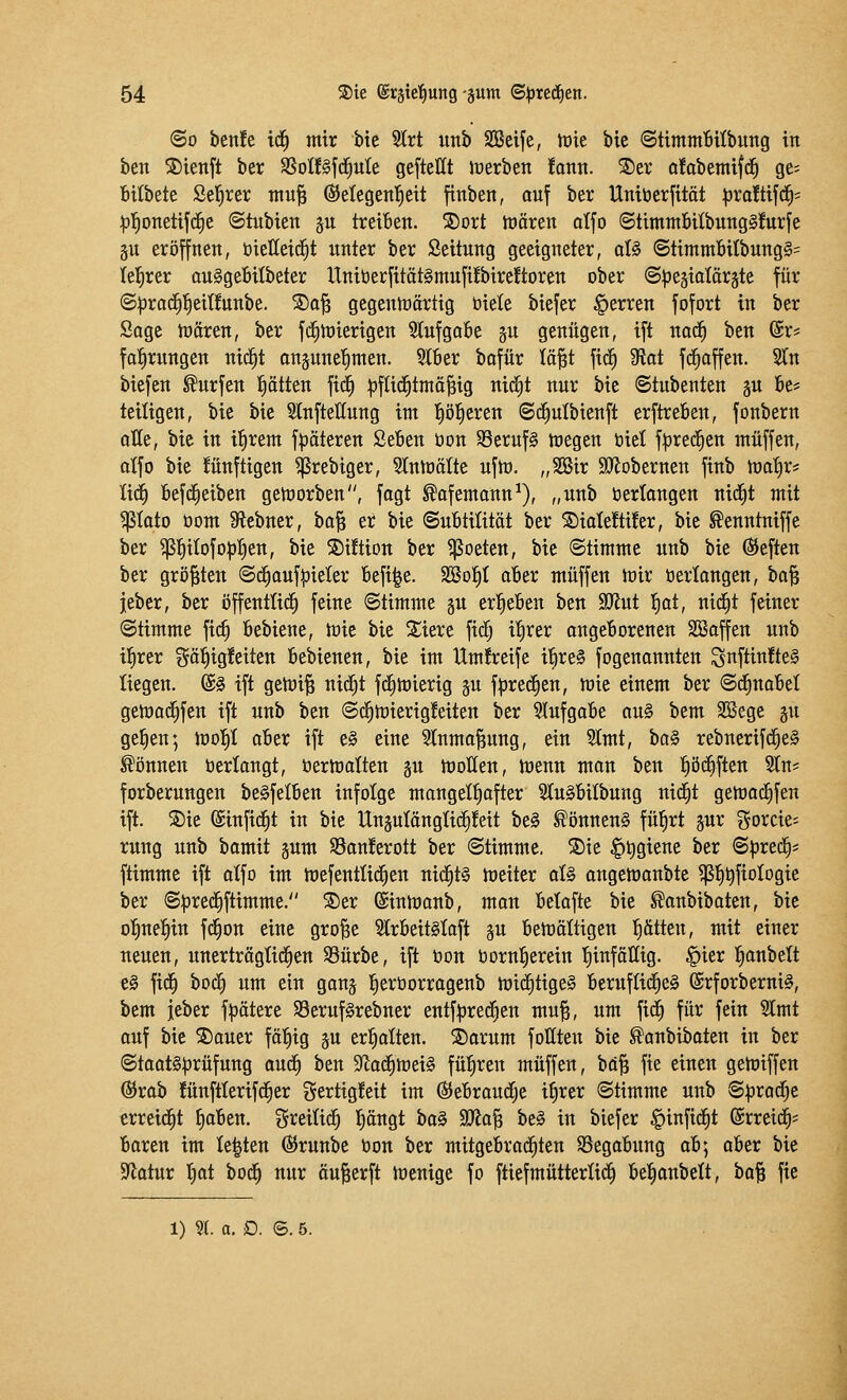 (So benfe id^ mir bie 3trt imb SIßeife, tüie bic StimmBilbung in ben S)ienft ber SSoü^fd^ute geftellt inerben !ann. ®er a!obemifc^ ge; Bilbete Seigrer tnu^ ©elegen'^eit finben, auf ber Uniöerfitct :pro!tifd^s :^l^onetifd^e «Stubien ju treiben. S)ort hJären alfo ©timmbitbungSfurfe gu eröffnen, öielleid^t unter ber Seitung geeigneter, aU @timm6itbung§= lelirer ouSgeBitbeter UniöerfitätSmufübireftoren ober ©l^egialärste für (S^racE)]^eit!unbe. ®o^ gegentoörtig öiele biefer Ferren fofort in ber Sage tncren, ber fcfitüierigen 3lufga6e gu genügen, ift no^ ben (Sr* fa^rungen nic^t angune'^men. 5Iber bafür lä^t fi^ 9iot fcfiaffen. STn biefen Surfen l^ötten fid^ |)fli(|tma^ig nicfit nur bie ©tubenten gu 6e= teiligen, bie bie 3lnftet(ung im liöl^eren ©cfiulbienft erftreben, fonbern alle, bie in ifirem f|5äteren Seben öon 58eruf§ megen biet f^red^en muffen, olfo bie !ünftigen ^rebiger, Slnloälte ufm. „SGSir aJJobernen finb toa^r* U(^ befc^eiben getüorben, fogt Sofemann^), „unb öertongen ni(^t mit Poto öom 9tebner, ha'iß et bie ©ubtiütät ber ^iate!ti!er, bie ^enntniffe ber ^l^itofo^l^en, bie S)iftion ber ^ßoeten, bie ©timme unb bie ÖJeften ber größten @c^auf|)ieler befi^e. SSol^t aber muffen lt)ir »erlangen, bo§ jeber, ber öffentlich feine Stimme §u erl^eben ben ^Jlnt l^at, nicEit feiner (Stimme fic^ bebiene, mie bie Spiere fi(^ i^rer angeborenen SBoffen unb i^rer ^^ö^ig^^eiten bebienen, bie im Um!reife i^re§ fogenannten ^nftinfteg liegen. @§ ift getoi^ nic^t fd)tüierig ju f^rec^en, mie einem ber ©^nabel gen)ad^fen ift unb ben (Sc^mierig!eiten ber ^lufgabe au§ bem SBege gu gefien; n)olE)I aber ift e§ eine 5lnmo^ung, ein 2(mt, bo§ rebnerifc^e§ können öertangt, öermatten gn moUen, tt)enn man ben fiöii^ften 2ln? forberungcn be^felben infolge mangelhafter 3Iu§bitbung uidEit getoad^fen ift. S)ie (Sinfic^t in bie UnsutöngHc^Mt be§ Könnens fü^rt jur gorcie; rung unb bamit gum SBanferott ber (Stimme. ®ie §t)giene ber Sprech* ftimme ift atfo im mefentlid)en ni(|t§ meiter aU angemanbte ^]^t)fioIogie ber S^rec^ftimme. ®er (Sintuanb, man betafte bie ^anbibaten, bic o^ne^in fd^on eine gro^e SlrbeitSlaft ^u bemättigen f)ätten, mit einer neuen, unerträglichen S3ürbe, ift öon bornl^erein 'hinfällig. §ier l^anbett e§ fid^ bod^ um ein gonj l^eröorrogenb mid^tigeS bernflid^eS @rforberni§, bem jeber f^ötere S3eruf§rebner entf:pred^en mu^, um fid^ für fein 3lmt auf bie S)ouer fö^ig gu erl^atten. S)arum foüten bie ^anbibaten in ber Stoat§|3rüfung aud^ hzn 9^ad^mei§ führen muffen, bci^ fie einen gemiffen ®rab !ünftlerifd^cr gertigfeit im ©ebraudfje i^rer Stimme unb S^radCjc erreid^t |aben. greitid^ l^cngt ha§ ^a^ be§ in biefer §infid^t Streit- baren im legten Ö5runbe öon ber mitgebrachten SSegabung ab] aber bie S^iatur t)at bod^ nur äu^erft toenige fo ftiefmütterti^ bel^anbett, ha^ fie 1) % a, D. 6.5.