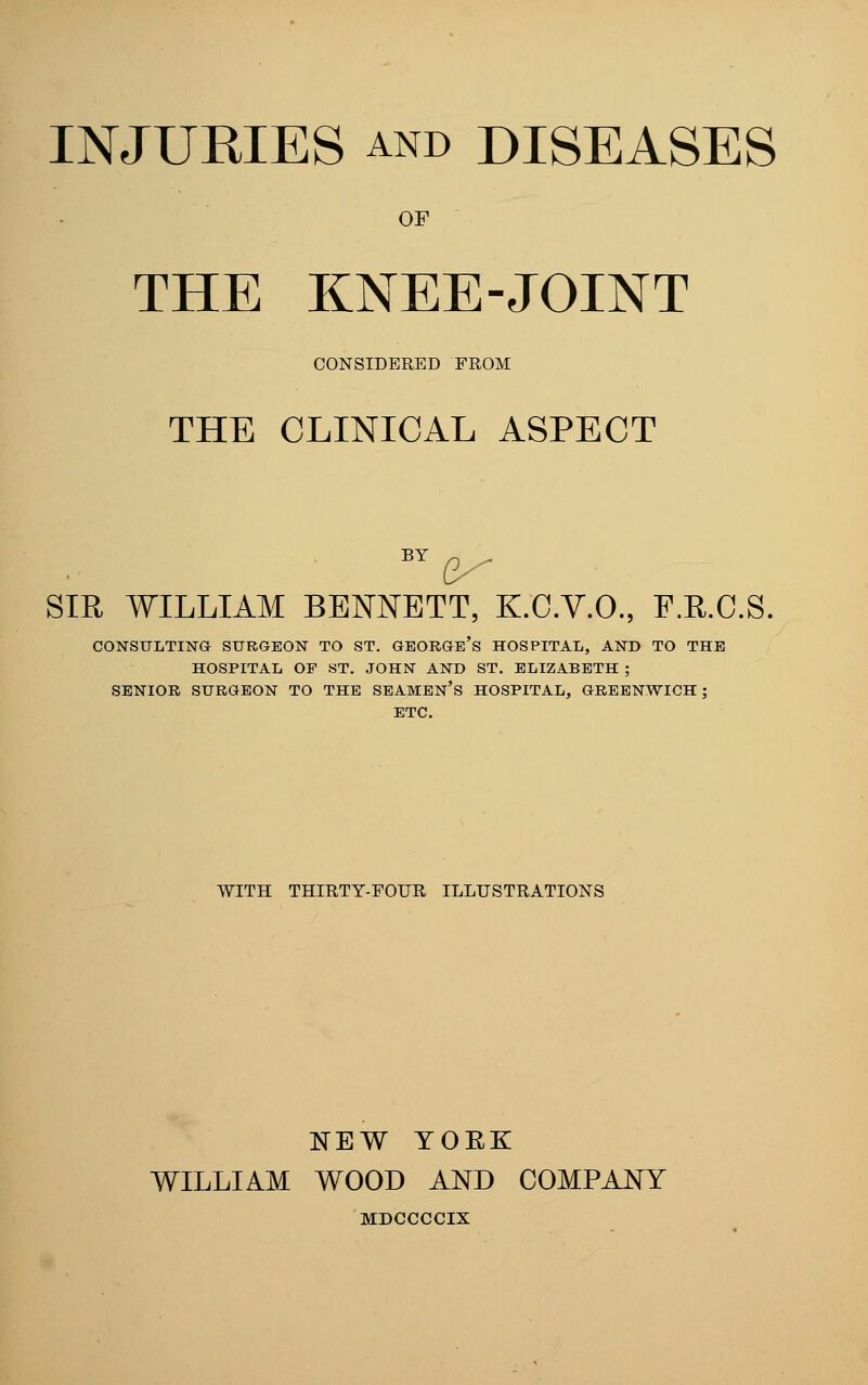 OF THE KNEE-JOINT CONSIDERED FROM THE CLINICAL ASPECT SIR WILLIAM BENNETT, K.C.V.O., F.R.C.S. CONSULTING SURGEON TO ST. GEORGe's HOSPITAL, AND TO THE HOSPITAL OP ST. JOHN AND ST. ELIZABETH ; SENIOR SURGEON TO THE SEAMEN's HOSPITAL, GREENWICH ; ETC. WITH THIRTY-FOUR ILLUSTRATIONS NEW YOEK WILLIAM WOOD AND COMPANY MDCCCCIX